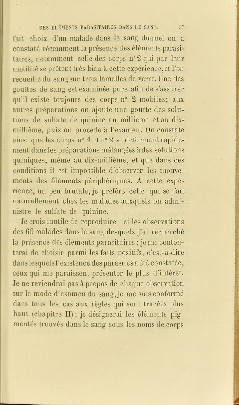 fait choix d’un malade dans le sang duquel on a constaté récemment la présence des éléments parasi- taires, notamment celle des corps n°2 qui par leur motilité se prêtent très bien à cette expérience, et l’on recueille du sangsur trois lamelles de verre.Une des gouttes de sang est examinée pure afin de s’assurer qu’il existe toujours des corps n° 2 mobiles; aux autres préparations on ajoute une goutte des solu- tions de sulfate de quinine au millième et au dix- millième, puis on procède à l’examen. On constate ainsi que les corps n° 1 etn°2 se déforment rapide- ment dans les préparations mélangées à des solutions quiniques, même au dix-millième, et que dans ces conditions il est impossible d’observer les mouve- ments des filaments périphériques. A cette expé- rience, un peu brutale, je préfère celle qui se fait naturellement chez les malades auxquels on admi- nistre le sulfate de quinine. Je crois inutile de reproduire ici les observations des 60 malades dans le sang desquels j’ai recherché la présence des éléments parasitaires ; je me conten- terai de choisir parmi les faits positifs, c’est-à-dire dans lesquels l’existence des parasites a été constatée, ceux qui me paraissent présenter le plus d’intérêt. Je ne reviendrai pas à propos de chaque observation sur le mode d’examen du sang, je me suis conformé dans tous les cas aux règles qui sont tracées plus haut (chapitre II) ; je désignerai les éléments pig- mentés trouvés dans le sang sous les noms de corps