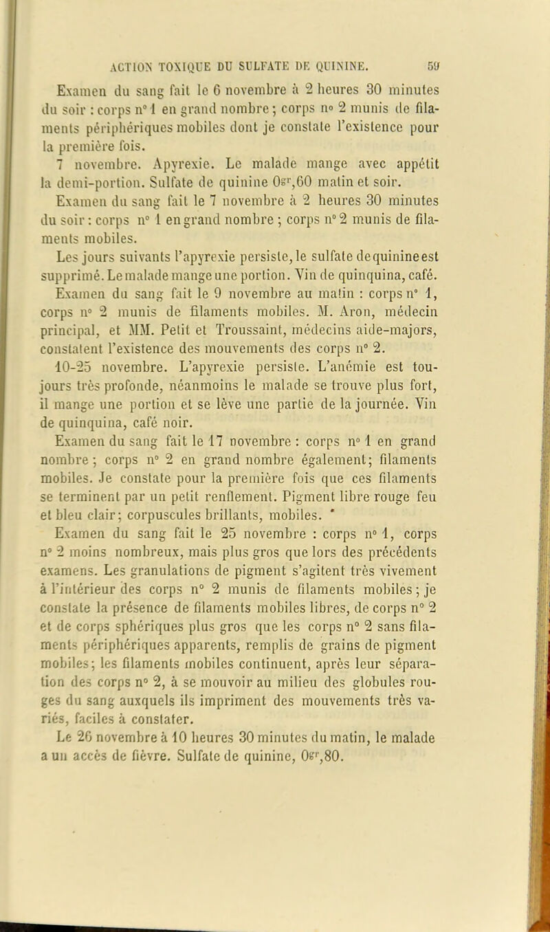 Examen du sang fait le 6 novembre à 2 heures 30 minutes du soir : corps n° 1 en grand nombre; corps n» 2 munis de fila- ments périphériques mobiles dont je constate l’existence pour la première fois. 7 novembre. Apyrexie. Le malade mange avec appétit la demi-portion. Sulfate de quinine Os1',60 malin et soir. Examen du sang fait le 7 novembre 2 heures 30 minutes du soir : corps n° 1 en grand nombre ; corps n° 2 munis de fila- ments mobiles. Les jours suivants l’apyrexie persiste, le sulfate de quinine est supprimé. Le malade mange une portion. Vin de quinquina, café. Examen du sang fait le 9 novembre au matin : corps n° 1, corps n° 2 munis de filaments mobiles. M. Aron, médecin principal, et MM. Petit et Troussaint, médecins aide-majors, constatent l’existence des mouvements des corps n° 2. 10-25 novembre. L’apyrexie persiste. L’anémie est tou- jours très profonde, néanmoins le malade se trouve plus fort, il mange une portion et se lève une partie de la journée. Vin de quinquina, café noir. Examen du sang fait le 17 novembre: corps n° 1 en grand nombre; corps n° 2 en grand nombre également; filaments mobiles. Je constate pour la première fois que ces filaments se terminent par un petit renflement. Pigment libre rouge feu et bleu clair; corpuscules brillants, mobiles. * Examen du sang fait le 25 novembre : corps n° 1, corps n° 2 moins nombreux, mais plus gros que lors des précédents examens. Les granulations de pigment s’agitent très vivement à l’intérieur des corps n° 2 munis de filaments mobiles ; je constate la présence de filaments mobiles libres, de corps n° 2 et de corps sphériques plus gros que les corps n° 2 sans fila- ments périphériques apparents, remplis de grains de pigment mobiles; les filaments mobiles continuent, après leur sépara- tion des corps n° 2, à se mouvoir au milieu des globules rou- ges du sang auxquels ils impriment des mouvements très va- riés, faciles à constater. Le 26 novembre à 10 heures 30 minutes du matin, le malade a un accès de fièvre. Sulfate de quinine, 0fc'r,80.