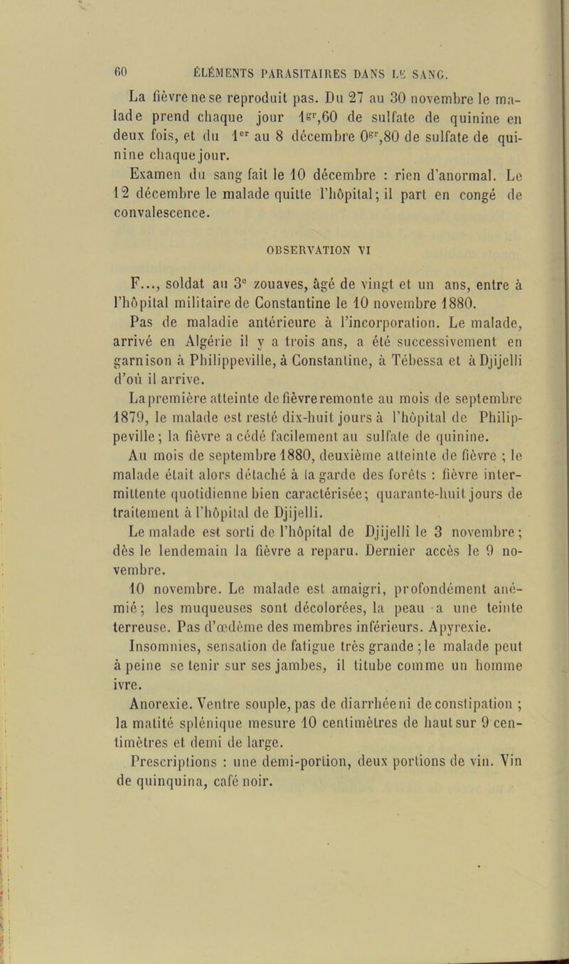 La fièvre ne se reproduit pas. Du 27 au 30 novembre le ma- lade prend chaque jour lsr,60 de sulfate de quinine en deux fois, et du 1er au 8 décembre 0gr,80 de sulfate de qui- nine chaque jour. Examen du sang fait le 10 décembre : rien d’anormal. Le 12 décembre le malade quille l'hôpital; il part en congé de convalescence. OBSERVATION VI F..., soldat au 3e zouaves, âgé de vingt et un ans, entre à l’hôpital militaire de Constantine le 10 novembre 1880. Pas de maladie antérieure à l’incorporation. Le malade, arrivé en Algérie il y a trois ans, a été successivement en garnison à Philippeville, à Constantine, à Tébessa et àDjijelli d’où il arrive. La première atteinte de fièvre remonte au mois de septembre 1870, le malade est resté dix-huit jours à l’hôpital de Philip- peville; la fièvre a cédé facilement au sulfate de quinine. Au mois de septembre 1880, deuxième atteinte de fièvre ; le malade était alors détaché à la garde des forêts : fièvre inter- mittente quotidienne bien caractérisée; quarante-huit jours de traitement à l’hôpital de Djijelli. Le malade est sorti de l’hôpital de Djijelli le 3 novembre; dès le lendemain la fièvre a reparu. Dernier accès le 0 no- vembre. 10 novembre. Le malade est amaigri, profondément ané- mié; les muqueuses sont décolorées, la peau a une teinte terreuse. Pas d’œdème des membres inférieurs. Apyrexie. Insomnies, sensation de fatigue très grande ;le malade peut à peine se tenir sur ses jambes, il titube comme un homme ivre. Anorexie. Ventre souple, pas de diarrhée ni de constipation ; la matité splénique mesure 10 centimètres de haut sur 9 cen- timètres et demi de large. Prescriptions : une demi-portion, deux portions de vin. Vin de quinquina, café noir. | ! Il -