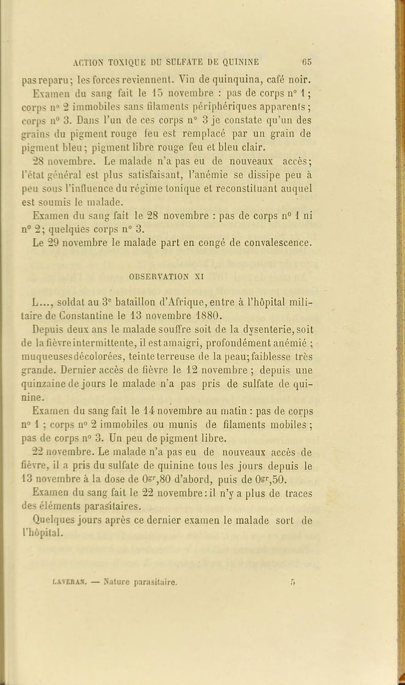 pas reparu; les forces reviennent. Vin de quinquina, café noir. Examen du sang fait le 15 novembre : pas de corps n° 1 ; corps n° 2 immobiles sans filaments périphériques apparents; corps n° 3. Dans l’un de ces corps n° 3 je constate qu’un des grains du pigment rouge feu est remplacé par un grain de pigment bleu; pigment libre rouge feu et bleu clair. 28 novembre. Le malade n’a pas eu de nouveaux accès; l’état général est plus satisfaisant, l’anémie se dissipe peu à peu sous l’influence du régime tonique et reconstituant auquel est soumis le malade. Examen du sang fait le 28 novembre : pas de corps n° 1 ni n° 2; quelques corps n° 3. Le 29 novembre le malade part en congé de convalescence. OBSERVATION XI L..., soldat au 3e bataillon d’Afrique, entre à l’hôpital mili- taire de Constantine le 13 novembre 1880. Depuis deux ans le malade souffre soit de la dysenterie, soit de la fièvre intermittente, il est amaigri, profondément anémié ; muqueusesdécolorées, teinte terreuse de la peau; faiblesse très grande. Dernier accès de fièvre le 12 novembre ; depuis une quinzaine de jours le malade n’a pas pris de sulfate de qui- nine. Examen du sang fait le 14 novembre au matin : pas de corps n° 1 ; corps n° 2 immobiles ou munis de filaments mobiles ; pas de corps n° 3. Un peu de pigment libre. 22 novembre. Le malade n’a pas eu de nouveaux accès de fièvre, il a pris du sulfate de quinine tous les jours depuis le 13 novembre à la dose de 0?r,80 d’abord, puis de 0sr,50. Examen du sang fait le 22 novembre: il n’y a plus de traces des éléments parasitaires. Quelques jours après ce dernier examen le malade sort de l'hôpital. laveras. — Nature parasitaire.