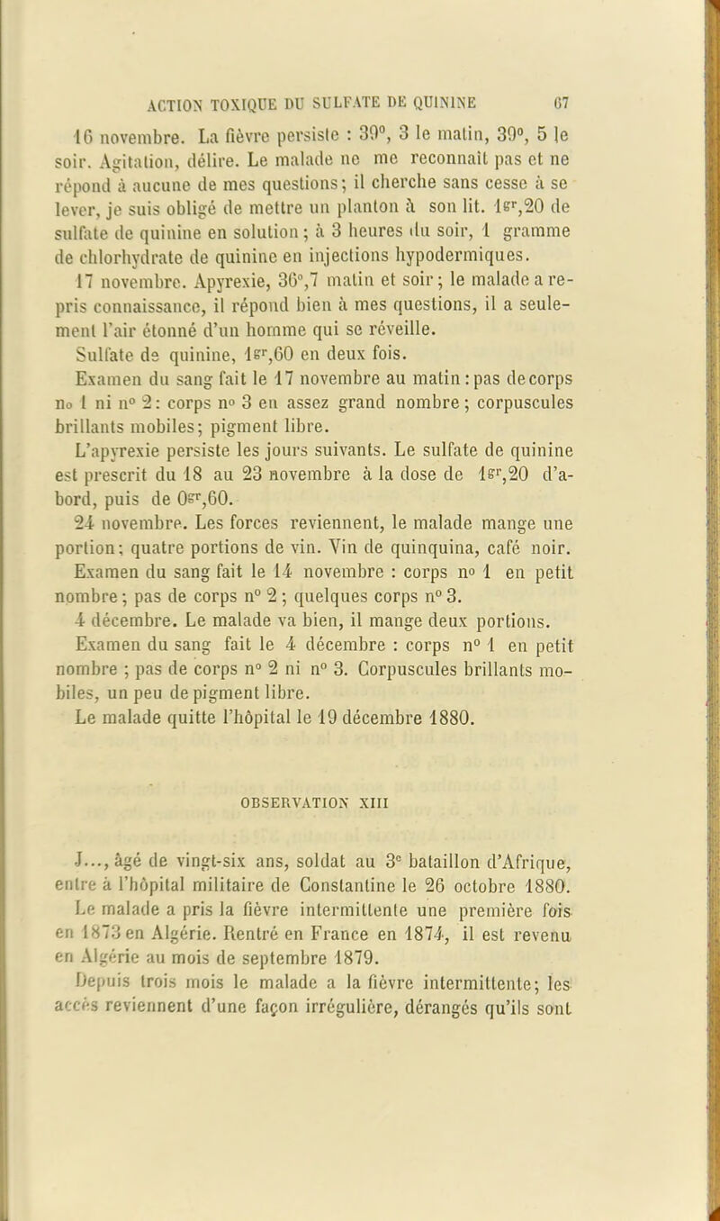 16 novembre. La fièvre persiste : 30°, 3 le matin, 30°, 5 |e soir. Agitation, délire. Le malade ne me reconnaît pas et ne répond à aucune de mes questions; il cherche sans cesse à se lever, je suis obligé de mettre un planton à son lit. lsr,20 de sulfate de quinine en solution ; à 3 heures du soir, 1 gramme de chlorhydrate de quinine en injections hypodermiques. 17 novembre. Apyrexie, 36°,7 matin et soir; le malade a re- pris connaissance, il répond bien à mes questions, il a seule- ment l’air étonné d’un homme qui se réveille. Sulfate de quinine, lsr,60 en deux fois. Examen du sang fait le 17 novembre au matin :pas decorps no I ni n° 2: corps n° 3 en assez grand nombre ; corpuscules brillants mobiles; pigment libre. L’apyrexie persiste les jours suivants. Le sulfate de quinine est prescrit du 18 au 23 novembre à la dose de lsr,20 d’a- bord, puis de 0^r,60. 24 novembre. Les forces reviennent, le malade mange une portion; quatre portions de vin. Vin de quinquina, café noir. Examen du sang fait le 14 novembre : corps n° 1 en petit nombre ; pas de corps n° 2 ; quelques corps n° 3. 4 décembre. Le malade va bien, il mange deux portions. Examen du sang fait le 4 décembre : corps n° 1 en petit nombre ; pas de corps n° 2 ni n° 3. Corpuscules brillants mo- biles, un peu de pigment libre. Le malade quitte l’hôpital le 19 décembre 1880. OBSERVATION XIII J..., âgé de vingt-six ans, soldat au 3e bataillon d’Afrique, entre à l’hôpital militaire de Conslantine le 26 octobre 1880. Le malade a pris la fièvre intermittente une première fois en 1873 en Algérie. Rentré en France en 1874, il est revenu en Algérie au mois de septembre 1879. Depuis trois mois le malade a la fièvre intermittente; les accès reviennent d’une façon irrégulière, dérangés qu’ils sont