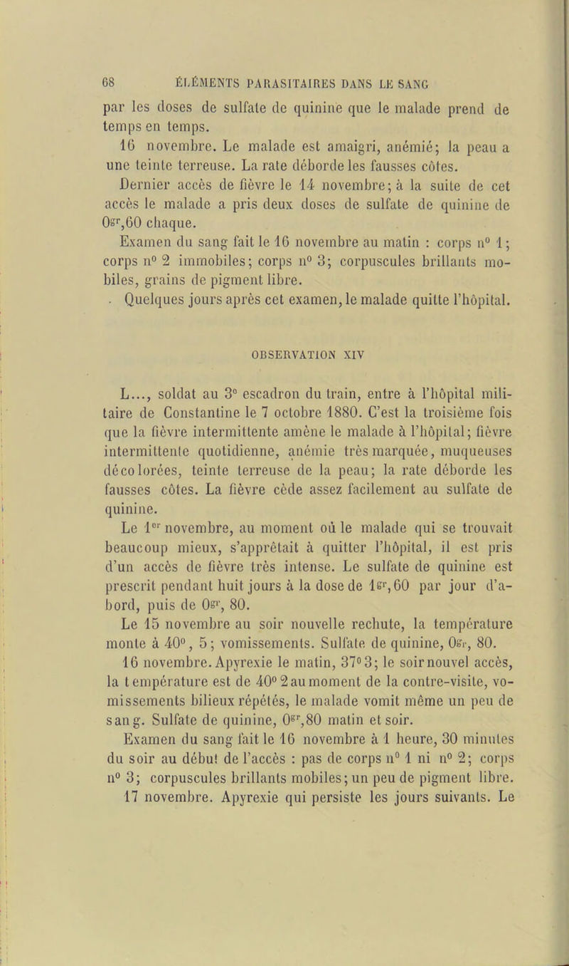 par les doses de sulfate de quinine que le malade prend de temps en temps. 10 novembre. Le malade est amaigri, anémié; la peau a une teinte terreuse. La rate déborde les fausses côtes. Dernier accès de fièvre le 14 novembre; à la suite de cet accès le malade a pris deux doses de sulfate de quinine de 0=r,60 chaque. Examen du sang fait le 10 novembre au matin : corps n° 1; corps n° 2 immobiles; corps n° 3; corpuscules brillants mo- biles, grains de pigment libre. . Quelques jours après cet examen, le malade quitte l’hôpital. OBSERVATION XIV L..., soldat au 3° escadron du train, entre à l’hôpital mili- taire de Constantine le 7 octobre 1880. C’est la troisième fois que la fièvre intermittente amène le malade à l’hôpital; fièvre intermittente quotidienne, anémie très marquée, muqueuses décolorées, teinte terreuse de la peau; la rate déborde les fausses côtes. La fièvre cède assez facilement au sulfate de quinine. Le lor novembre, au moment où le malade qui se trouvait beaucoup mieux, s’apprêtait à quitter l’hôpital, il est pris d’un accès de fièvre très intense. Le sulfite de quinine est prescrit pendant huit jours à la dose de l&r, GO par jour d’a- bord, puis de Os*', 80. Le 15 novembre au soir nouvelle rechute, la température monte à 40°, 5; vomissements. Sulfate de quinine, 0&-, 80. 16 novembre. Apyrexie le matin, 37° 3; le soir nouvel accès, la température est de 40° 2 au moment de la contre-visite, vo- missements bilieux répétés, le malade vomit même un peu de sang. Sulfate de quinine, 0er,80 matin et soir. Examen du sang fait le 10 novembre à i heure, 30 minutes du soir au débu! de l’accès : pas de corps n° 1 ni n° 2; corps n° 3; corpuscules brillants mobiles; un peu de pigment libre. 17 novembre. Apyrexie qui persiste les jours suivants. Le