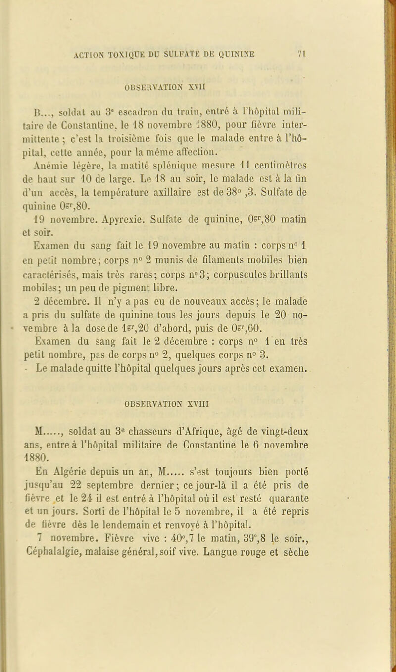 OBSERVATION XVII B..., soldat au 3° escadron du train, entré à l’hôpital mili- taire de Conslantine, le 18 novembre 1880, pour fièvre inter- mittente ; c’est la troisième fois que le malade entre à l’hô- pital, cette année, pour la même affection. Anémie légère, la matité splénique mesure II centimètres de haut sur 10 de large. Le 18 au soir, le malade est à la fin d’un accès, la température axillaire est de 38° ,3. Sulfate de quinine 0?r,80. 19 novembre. Apyrexie. Sulfate de quinine, 0sr,80 matin et soir. Examen du sang fait le 19 novembre au matin : corps n° 1 en petit nombre; corps n° 2 munis de filaments mobiles bien caractérisés, mais très rares; corps n°3; corpuscules brillants mobiles; un peu de pigment libre. 2 décembre. Il n’y a pas eu de nouveaux accès; le malade a pris du sulfate de quinine tous les jours depuis le 20 no- vembre à la dose de lsr,20 d’abord, puis de 0si',60. Examen du sang fait le 2 décembre : corps n° 1 en très petit nombre, pas de corps n° 2, quelques corps n° 3. • Le malade quitte l’hôpital quelques jours après cet examen. OBSERVATION XVIII M , soldat au 3e chasseurs d’Afrique, âgé de vingt-deux ans, entre à l’hôpital militaire de Constantine le 6 novembre 1880. En Algérie depuis un an, M s’est toujours bien porté jusqu’au 22 septembre dernier ; ce jour-là il a été pris de fièvre et le 24 il est entré à l’hôpital où il est resté quarante et un jours. Sorti de l’hôpital le 5 novembre, il a été repris de fièvre dès le lendemain et renvoyé à l’hôpital. 7 novembre. Fièvre vive : 40°,7 le matin, 39°,8 le soir., Céphalalgie, malaise général,soif vive. Langue rouge et sèche