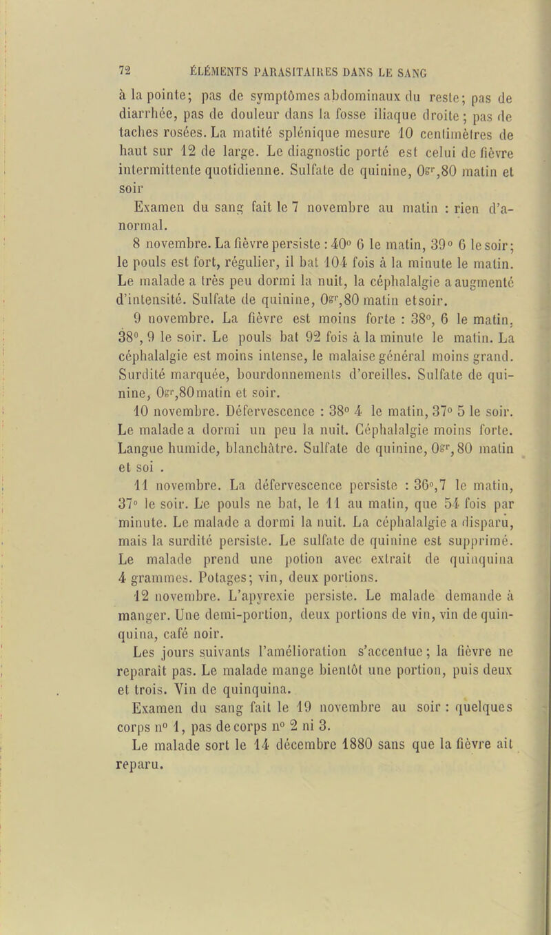 à la pointe; pas de symptômes abdominaux du reste; pas de diarrhée, pas de douleur dans la fosse iliaque droite; pas de taches rosées. La matité splénique mesure 10 centimètres de haut sur 12 de large. Le diagnostic porté est celui de fièvre intermittente quotidienne. Sulfate de quinine, 0sr,80 matin et soir Examen du sang fait le 7 novembre au matin : rien d’a- normal. 8 novembre. La fièvre persiste : 40° 6 le matin, 39° 6 le soir; le pouls est fort, régulier, il bat 104 fois cà la minute le malin. Le malade a très peu dormi la nuit, la céphalalgie a augmenté d’intensité. Sulfate de quinine, 0sr,80 matin etsoir. 9 novembre. La fièvre est moins forte : 38°, 6 le matin. 38°, 9 le soir. Le pouls bat 92 fois à la minute le matin. La céphalalgie est moins intense, le malaise général moins grand. Surdité marquée, bourdonnements d’oreilles. Sulfate de qui- nine, Os1',80matin et soir. 10 novembre. Défervescence : 38° 4 le matin, 37° 5 le soir. Le malade a dormi un peu la nuit. Céphalalgie moins forte. Langue humide, blanchâtre. Sulfate de quinine, 0=r, 80 matin et soi . 11 novembre. La défervescence persiste : 36°,7 le matin, 37° le soir. Le pouls ne bat, le 11 au malin, que 54 fois par minute. Le malade a dormi la nuit. La céphalalgie a disparu, mais la surdité persiste. Le sulfate de quinine est supprimé. Le malade prend une potion avec extrait de quinquina 4 grammes. Potages; vin, deux portions. 12 novembre. L’apyrexie persiste. Le malade demande à manger. Une demi-portion, deux portions de vin, vin de quin- quina, café noir. Les jours suivants l’amélioration s’accentue ; la fièvre ne reparaît pas. Le malade mange bientôt une portion, puis deux et trois. Vin de quinquina. Examen du sang fait le 19 novembre au soir : quelques corps n° 1, pas de corps n° 2 ni 3. Le malade sort le 14 décembre 1880 sans que la fièvre ait reparu.