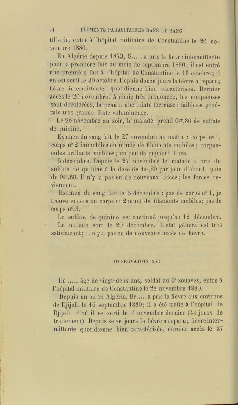 tillerie, entre à l’hôpital militaire de Constantine le 26 no- vembre 1880. En Algérie depuis 1873, S a pris la fièvre intermittente pour la première fois au mois de septembre 1880; il est entré une première fois à l’hôpital de Constantine le 16 octobre; il en est sorti le 30 octobre. Depuis douze jours la fièvre a reparu; fièvre intermittente quotidienne bien caractérisée. Dernier accès le 26 novembre. Anémie très prononcée, les muqueuses sont décolorées, la peau a une teinte terreuse; faiblesse géné- rale très grande. Rate volumineuse. Le 26 novembre au soir, le malade prend 0sr,80 de sulfate de quinine. Examen du sang fait le 27 novembre au matin : corps n° I, corps n° 2 immobiles ou munis de filaments mobiles; corpus- cules brillants mobiles; un peu de pigment libre. 5 décembre. Depuis le 27 novembre le malade a pris du sulfate de quinine à la dose de lsi',20 par jour d’abord, puis de Os‘,60. Il n’y a pas eu de nouveaux accès; les forces re- viennent. Examen du sang fait le 5 décembre : pas de corps n° 1, je trouve encore un corps n° 2 muni de filaments mobiles; pas de corps n°.3. Le sulfate de quinine est continué jusqu’au 12 décembre. Le malade sort le 20 décembre. L’état général est très satisfaisant; il n’y a pas eu de nouveaux accès de fièvre. OBSERVATION XXI Br ...., âgé de vingt-deux ans, soldat au 3° zouaves, entre à l’hôpital militaire de Constantine le 28 novembre 1880. Depuis un an en Algérie, Br a pris la fièvre aux environs de Djijelli le 16 septembre 1880; il a été traité à l’hôpital de Djijelli d’où il est sorti le 4 novembre dernier (44 jours de traitement). Depuis seize jours la fièvre a reparu; fièvre inter- mittente quotidienne bien caractérisée, dernier accès le 27