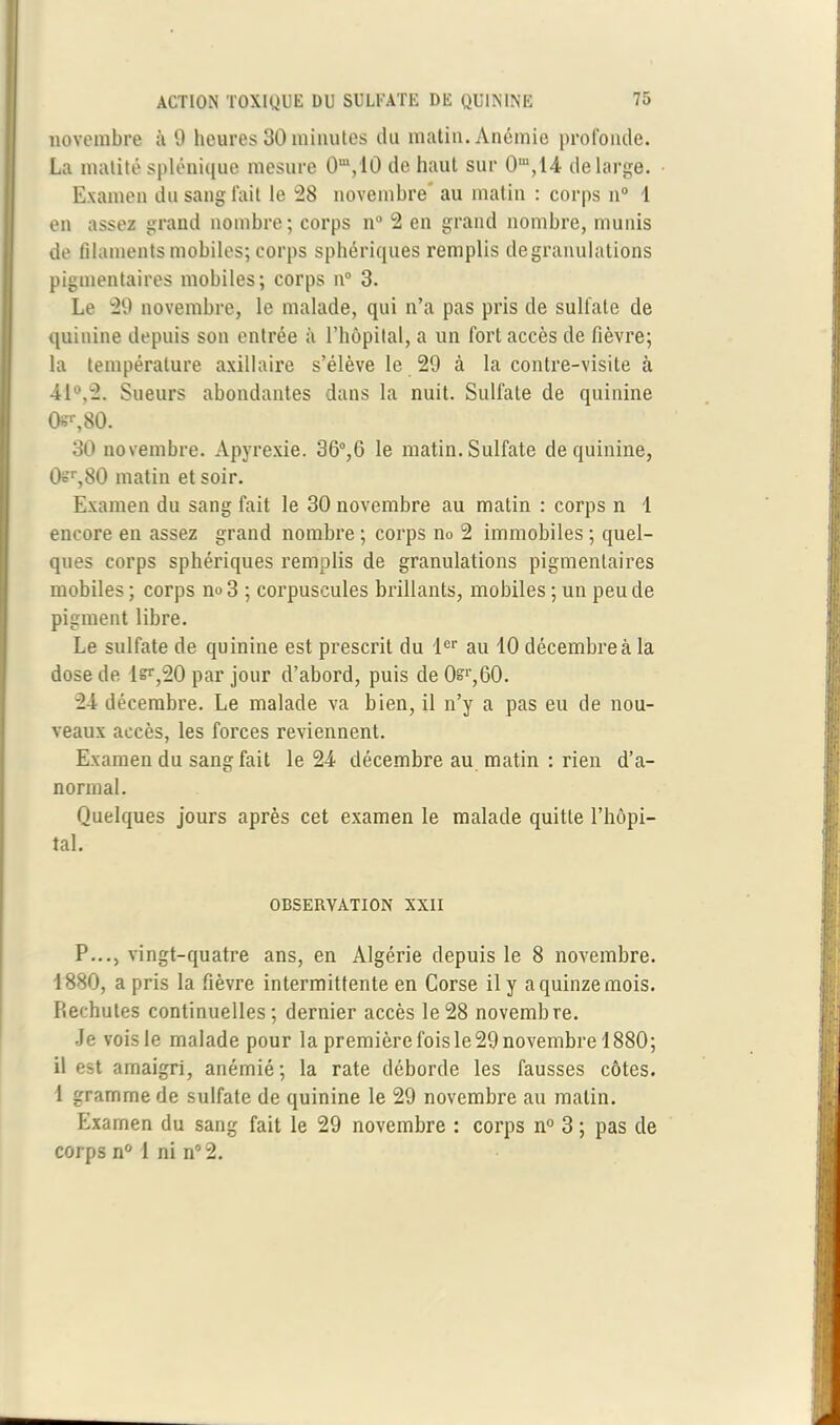 novembre à 9 heures 30 minutes du matin. Anémie profonde. La matité splénique mesure 0m,10 de haut sur 0m,14 de large. Examen du sang fait le 28 novembre’ au matin : corps n° 1 en assez grand nombre; corps n° 2 en grand nombre, munis de filaments mobiles; corps sphériques remplis de granulations pigmentaires mobiles; corps n° 3. Le 29 novembre, le malade, qui n’a pas pris de sulfate de quinine depuis son entrée à l’hôpital, a un fort accès de fièvre; la température axillaire s’élève le 29 à la contre-visite à 41°,2. Sueurs abondantes dans la nuit. Sulfate de quinine 0sr,80. 30 novembre. Apyrexie. 36°,6 le matin. Sulfate de quinine, 0t'r,80 matin et soir. Examen du sang fait le 30 novembre au matin : corps n 1 encore en assez grand nombre ; corps no 2 immobiles ; quel- ques corps sphériques remplis de granulations pigmentaires mobiles ; corps no 3 ; corpuscules brillants, mobiles ; un peu de pigment libre. Le sulfate de quinine est prescrit du 1er au 10 décembre à la dose de l=r,20 par jour d’abord, puis de O?1',60. 24 décembre. Le malade va bien, il n’y a pas eu de nou- veaux accès, les forces reviennent. Examen du sang fait le 24 décembre au matin : rien d’a- normal. Quelques jours après cet examen le malade quitte l’hôpi- tal. OBSERVATION XXII P..., vingt-quatre ans, en Algérie depuis le 8 novembre. 1880, a pris la fièvre intermittente en Corse il y a quinze mois. Rechutes continuelles; dernier accès le28 novembre. Je voisle malade pour la première fois le 29 novembre 1880; il est amaigri, anémié ; la rate déborde les fausses côtes. 1 gramme de sulfate de quinine le 29 novembre au matin. Examen du sang fait le 29 novembre : corps n° 3 ; pas de corps n° 1 ni n° 2.