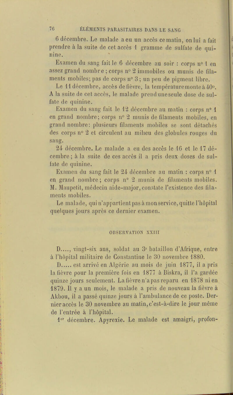 G décembre. Le malade a eu un accès ce matin, on lui a fait prendre à la suite de cet accès 1 gramme de sulfate de qui- nine. Examen du sang fait le 6 décembre au soir : corps n° 1 en assez grand nombre ; corps n° 2 immobiles ou munis de fila- ments mobiles; pas de corps n° 3; un peu de pigment libre. Le 11 décembre, accès de fièvre, la température monte à 40°. A la suite de cet accès, le malade prend uneseule dose de sul- fate de quinine. Examen du sang fait le 12 décembre au matin : corps n° 1 en grand nombre; corps n° 2 munis de filaments mobiles, en grand nombre: plusieurs filaments mobiles se sont détachés des corps n° 2 et circulent au milieu des globules rouges du sang. 24 décembre. Le malade a eu des accès le 16 et le 17 dé- cembre ; à la suite de ces accès il a pris deux doses de sul- fate de quinine. Examen du sang fait le 24 décembre au matin : corps n° 1 en grand nombre; corps n° 2 munis de filaments mobiles. M. Maupetit, médecin aide-major, constate l’existence des fila- ments mobiles. Le malade, qui n’appartient pas à monservice, quitte l’hôpital quelques jours après ce dernier examen. OBSERVATION XXIII D...., vingt-six ans, soldat au 3e bataillon d’Afrique, entre à l’hôpital militaire de Constanline le 30 novembre 1880. D est arrivé en Algérie au mois de juin 1877, il a pris la fièvre pour la première fois en 1877 à Biskra, il l’a gardée quinze jours seulement. La fièvre n’a pas reparu en 1878 ni en 1879. Il y a un mois, le malade a pris de nouveau la fièvre à Akbou, il a passé quinze jours à l’ambulance de ce poste. Der- nier accès le 30 novembre au matin, c’est-à-dire le jour môme de l’entrée à l’hôpital. 1er décembre. Apyrexie. Le malade est amaigri, profon-