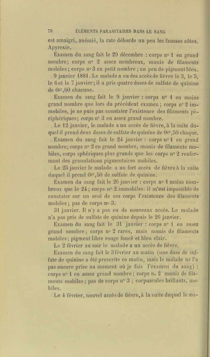 est amaigri, anémié, la rate déborde un peu les fausses côtes. Apyrexie. Examen du sang fait le 29 décembre : corps n° 1 en grand nombre; corps n° 2 assez nombreux, munis de filaments mobiles ; corps n°3 en petit nombre ; un peu de pigment bleu. 9 janvier 1881. Le malade a eu des accès de fièvre le 3, le 5, le 6 et le 7 janvier; il a pris quatre doses de sulfate de quinine de Osr,GO chacune. Examen du sang fait le 9 janvier : corps n° 1 en moins grand nombre que lors du précédent examen; corps n° 2 im- mobiles, je ne puis pas constater l’existence des filaments pé- riphériques; corps n° 3 en assez grand nombre. Le 12 janvier, le malade a un accès de fièvre, à la suite du- quel il prend deux doses de sulfate de quinine de 0sr,50 chaque. Examen du sang fait le 24 janvier : corps n° 1 en grand nombre; corps n° 2 en grand nombre, munis de filaments mo- biles, corps sphériques plus grands que les corps n° 2 renfer- mant des granulations pigmentaires mobiles. Le 25 janvier le malade a un fort accès de fièvre à la suite duquel il prend 0Br,50 de sulfate de quinine. Examen du sang fait le 26 janvier : corps no 1 moins nom- breux que le 24; corps n° 2 immobiles: il m’est impossible de constater sur un seul de ces corps l’existence des filaments mobiles ; pas de corps n° 3. 31 janvier. Il n’y a pas eu de nouveaux accès. Le malade n’a pas pris de sulfate de quinine depuis le 26 janvier. Examen du sang fait le 31 janvier : corps n° 4 en assez grand nombre ; corps n° 2 rares, mais munis de filaments mobiles; pigment libre rouge foncé et bleu clair. Le 2 février au soir le malade a un accès de fièvre. Examen du sang fait le 3février au matin (une dose de sul- fate de quinine a été prescrite ce matin, mais le malade ne l’a pas encore prise au moment où je fais l’examen du sang) : corps n° 1 en assez grand nombre ; corps n0 2 munis de fila- ments mobiles; pas de corps n° 3 ; corpuscules brillants, mo- biles. Le 4 février, nouvel accès de fièvre, à la suite duquel le ma-