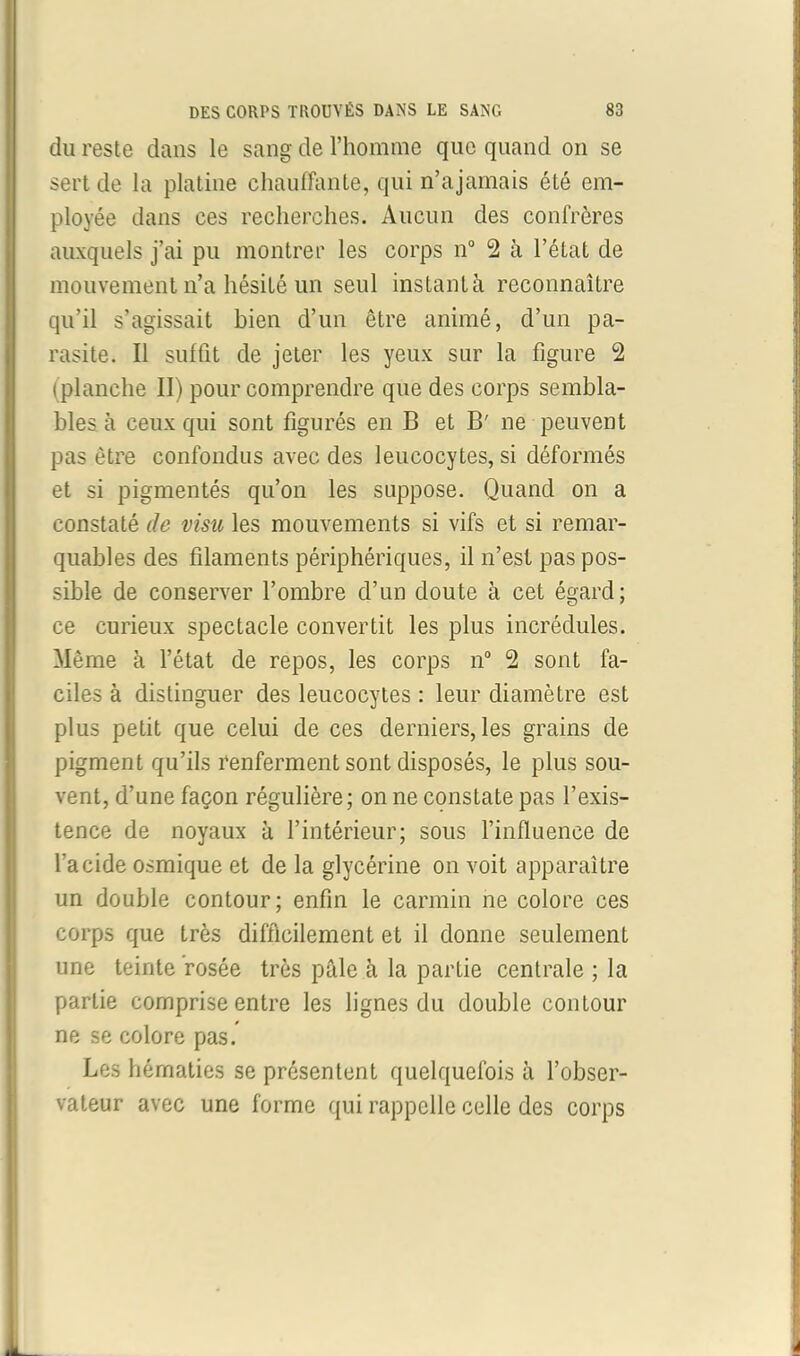 du reste dans le sang de l’homme que quand on se sert de la platine chauffante, qui n’ajamais été em- ployée dans ces recherches. Aucun des confrères auxquels j’ai pu montrer les corps n° 2 à l’état de mouvement n’a hésité un seul instant à reconnaître qu’il s’agissait bien d’un être animé, d’un pa- rasite. Il suffit de jeter les yeux sur la figure 2 i planche II) pour comprendre que des corps sembla- bles à ceux qui sont figurés en B et B' ne peuvent pas être confondus avec des leucocytes, si déformés et si pigmentés qu’on les suppose. Quand on a constaté de visu les mouvements si vifs et si remar- quables des filaments périphériques, il n’est pas pos- sible de conserver l’ombre d’un doute à cet égard; ce curieux spectacle convertit les plus incrédules. Même à l’état de repos, les corps n° 2 sont fa- ciles à distinguer des leucocytes : leur diamètre est plus petit que celui de ces derniers, les grains de pigment qu’ils renferment sont disposés, le plus sou- vent, d’une façon régulière; on ne constate pas l’exis- tence de noyaux à l’intérieur; sous l’influence de l’acide osmique et de la glycérine on voit apparaître un double contour; enfin le carmin ne colore ces corps que très difficilement et il donne seulement une teinte rosée très pâle à la partie centrale ; la partie comprise entre les lignes du double contour ne se colore pas. Les hématies se présentent quelquefois à l’obser- vateur avec une forme qui rappelle celle des corps