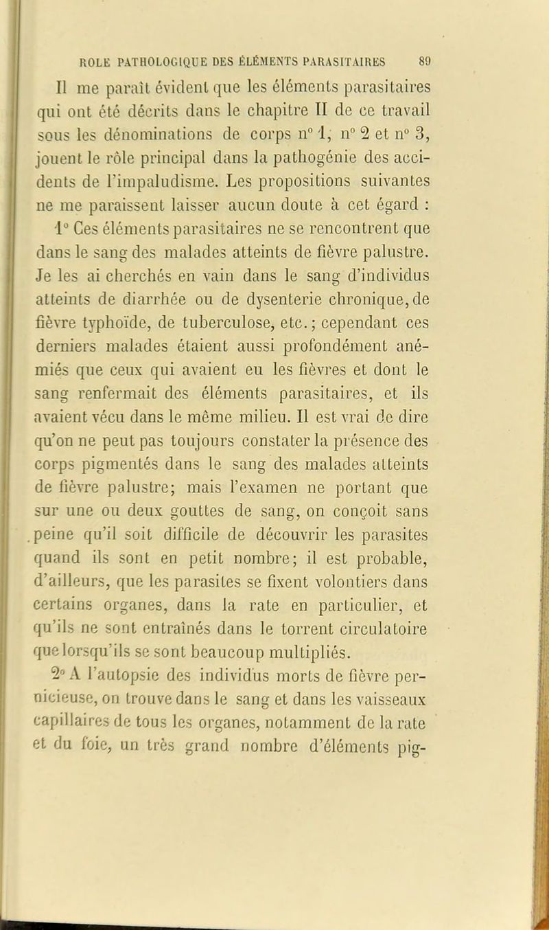 Il me paraît évident que les éléments parasitaires qui ont été décrits dans le chapitre II de ce travail sous les dénominations de corps n° 1, n° 2 et n° 3, jouent le rôle principal dans la pathogénie des acci- dents de rimpaludisme. Les propositions suivantes ne me paraissent laisser aucun doute à cet égard : 1° Ces éléments parasitaires ne se rencontrent que dans le sang des malades atteints de fièvre palustre. Je les ai cherchés en vain dans le sang d’individus atteints de diarrhée ou de dysenterie chronique, de fièvre typhoïde, de tuberculose, etc.; cependant ces derniers malades étaient aussi profondément ané- miés que ceux qui avaient eu les fièvres et dont le sang renfermait des éléments parasitaires, et ils avaient vécu dans le même milieu. Il est vrai de dire qu’on ne peut pas toujours constater la présence des corps pigmentés dans le sang des malades atteints de fièvre palustre; mais l’examen ne portant que sur une ou deux gouttes de sang, on conçoit sans peine qu’il soit difficile de découvrir les parasites quand ils sont en petit nombre; il est probable, d’ailleurs, que les parasites se fixent volontiers dans certains organes, dans la rate en particulier, et qu’ils ne sont entraînés dans le torrent circulatoire que lorsqu’ils se sont beaucoup multipliés. 2° A l’autopsie des individus morts de fièvre per- nicieuse, on trouve dans le sang et dans les vaisseaux capillaires de tous les organes, notamment de la rate et du foie, un très grand nombre d’éléments pig-