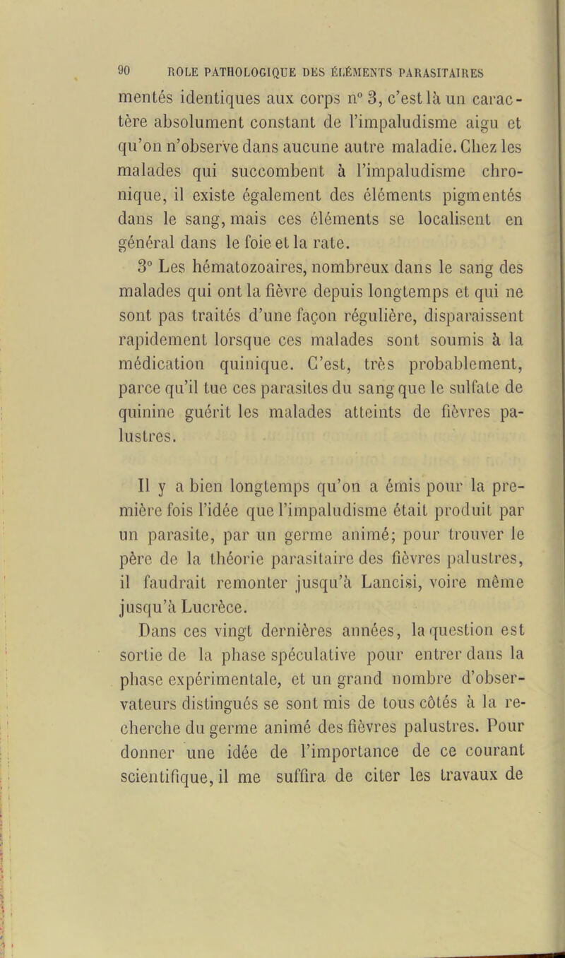 mentés identiques aux corps n° 3, c’est là un carac- tère absolument constant de l’impaludisme aigu et qu’on n’observe dans aucune autre maladie. Chez les malades qui succombent à l’impaludisme chro- nique, il existe également des éléments pigmentés dans le sang, mais ces éléments se localisent en général dans le foie et la rate. 3° Les hématozoaires, nombreux dans le sang des malades qui ont la fièvre depuis longtemps et qui ne sont pas traités d’une façon régulière, disparaissent rapidement lorsque ces malades sont soumis à la médication quinique. C’est, très probablement, parce qu’il tue ces parasites du sang que le sulfate de quinine guérit les malades atteints de fièvres pa- lustres. Il y a bien longtemps qu’on a émis pour la pre- mière fois l’idée que l’impaludisme était produit par un parasite, par un germe animé; pour trouver le père de la théorie parasitaire des fièvres palustres, il faudrait remonter jusqu’à Lancisi, voire même jusqu’à Lucrèce. Dans ces vingt dernières années, la question est sortie de la phase spéculative pour entrer dans la phase expérimentale, et un grand nombre d’obser- vateurs distingués se sont mis de tous côtés à la re- cherche du germe animé des fièvres palustres. Pour donner une idée de l’importance de ce courant scientifique, il me suffira de citer les travaux de