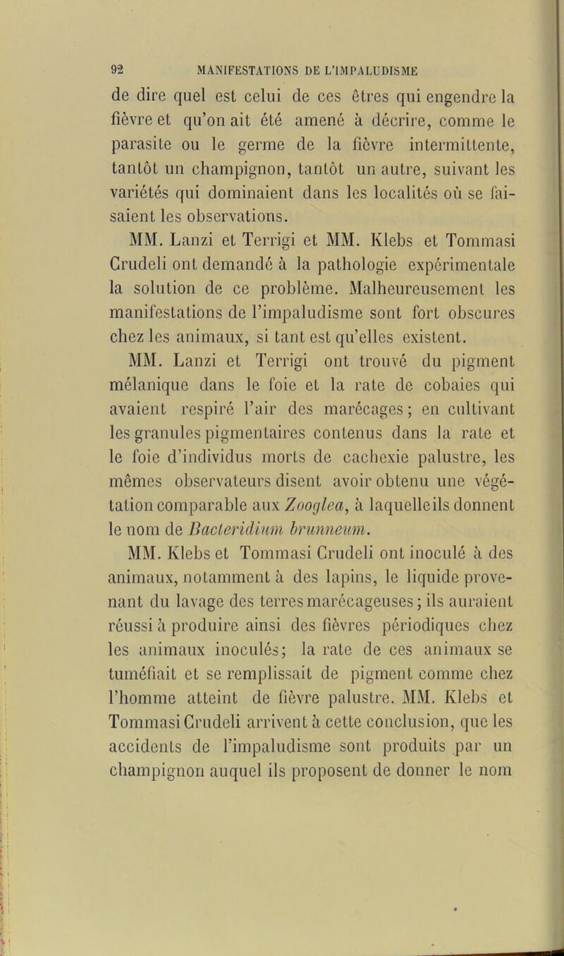de dire quel est celui de ces êtres qui engendre la fièvre et qu’on ait été amené à décrire, comme le parasite ou le germe de la fièvre intermittente, tantôt un champignon, tantôt un autre, suivant les variétés qui dominaient dans les localités où se fai- saient les observations. MM. Lanzi et Terrigi et MM. Klebs et Tommasi Crudeli ont demandé à la pathologie expérimentale la solution de ce problème. Malheureusement les manifestations de l’impaludisme sont fort obscures chez les animaux, si tant est qu’elles existent. MM. Lanzi et Terrigi ont trouvé du pigment mélanique dans le foie et la rate de cobaies qui avaient respiré l’air des marécages; en cultivant les granules pigmentaires contenus dans la rate et le foie d’individus morts de cachexie palustre, les mêmes observateurs disent avoir obtenu une végé- tation comparable aux Zooglea, à laquelleils donnent le nom de Bacteridinm brunneum. MM. Klebs et Tommasi Crudeli ont inoculé à des animaux, notamment à des lapins, le liquide prove- nant du lavage des terres marécageuses ; ils auraient réussi à produire ainsi des fièvres périodiques chez les animaux inoculés; la rate de ces animaux se tuméfiait et se remplissait de pigment comme chez l’homme atteint de fièvre palustre. MM. Klebs et Tommasi Crudeli arrivent à cette conclusion, que les accidents de l’impaludisme sont produits par un champignon auquel ils proposent de donner le nom