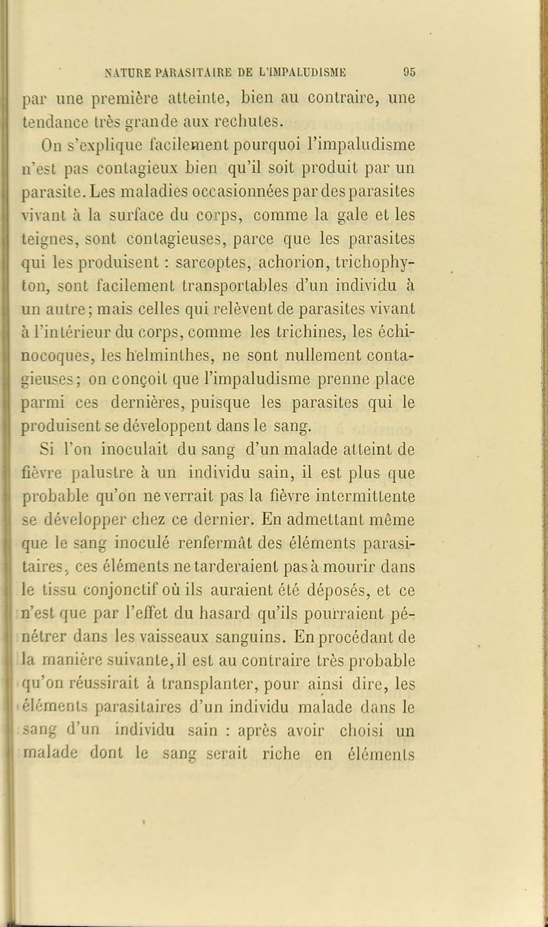 par une première atteinte, bien au contraire, une tendance très grande aux rechutes. On s’explique facilement pourquoi l’impaludisme n’est pas contagieux bien qu’il soit produit par un parasite. Les maladies occasionnées par des parasites vivant à la surface du corps, comme la gale et les teignes, sont contagieuses, parce que les parasites qui les produisent : sarcoptes, achorion, trichophy- ton, sont facilement transportables d’un individu à un autre; mais celles qui relèvent de parasites vivant à l’intérieur du corps, comme les trichines, les échi- nocoques, les helminthes, ne sont nullement conta- gieuses; on conçoit que l’impaludisme prenne place parmi ces dernières, puisque les parasites qui le produisent se développent dans le sang. Si l’on inoculait du sang d’un malade atteint de fièvre palustre à un individu sain, il est plus que probable qu’on ne verrait pas la fièvre intermittente se développer chez ce dernier. En admettant même que le sang inoculé renfermât des éléments parasi- taires, ces éléments ne tarderaient pas à mourir dans le tissu conjonctif où ils auraient été déposés, et ce n’est que par l’efFet du hasard qu’ils pourraient pé- nétrer dans les vaisseaux sanguins. En procédant de la manière suivante, il est au contraire très probable qu’on réussirait à transplanter, pour ainsi dire, les 'éléments parasitaires d’un individu malade dans le sang d’un individu sain : après avoir choisi un malade dont le sang serait riche en éléments
