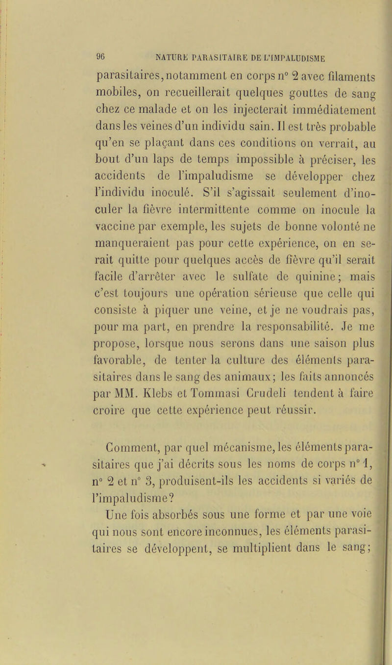 t 96 NATURE PARASITAIRE DE L’IMPALUDISME parasitaires,notamment en corps n° 2 avec filaments mobiles, on recueillerait quelques gouttes de sang chez ce malade et on les injecterait immédiatement dans les veines d’un individu sain. Il est très probable qu’en se plaçant dans ces conditions on verrait, au bout d’un laps de temps impossible à préciser, les accidents de l’impaludisme se développer chez l’individu inoculé. S’il s’agissait seulement d’ino- culer la fièvre intermittente comme on inocule la vaccine par exemple, les sujets de bonne volonté ne manqueraient pas pour cette expérience, on en se- rait quitte pour quelques accès de fièvre qu’il serait facile d’arrêter avec le sulfate de quinine; mais c’est toujours une opération sérieuse que celle qui consiste à piquer une veine, et je 11e voudrais pas, pour ma part, en prendre la responsabilité. Je me propose, lorsque nous serons dans une saison plus favorable, de Lenter la culture des éléments para- sitaires dans le sang des animaux; les faits annoncés par MM. Klebs et Tommasi Crudeli tendent à faire croire que cette expérience peut réussir. Comment, par quel mécanisme, les éléments para- ' sitaires que j’ai décrits sous les noms de corps n° 1, n° 2 et n° 3, produisent-ils les accidents si variés de l’impaludisme? Une fois absorbés sous une forme et par une voie qui nous sont encore inconnues, les éléments parasi- taires se développent, se multiplient dans le sang;