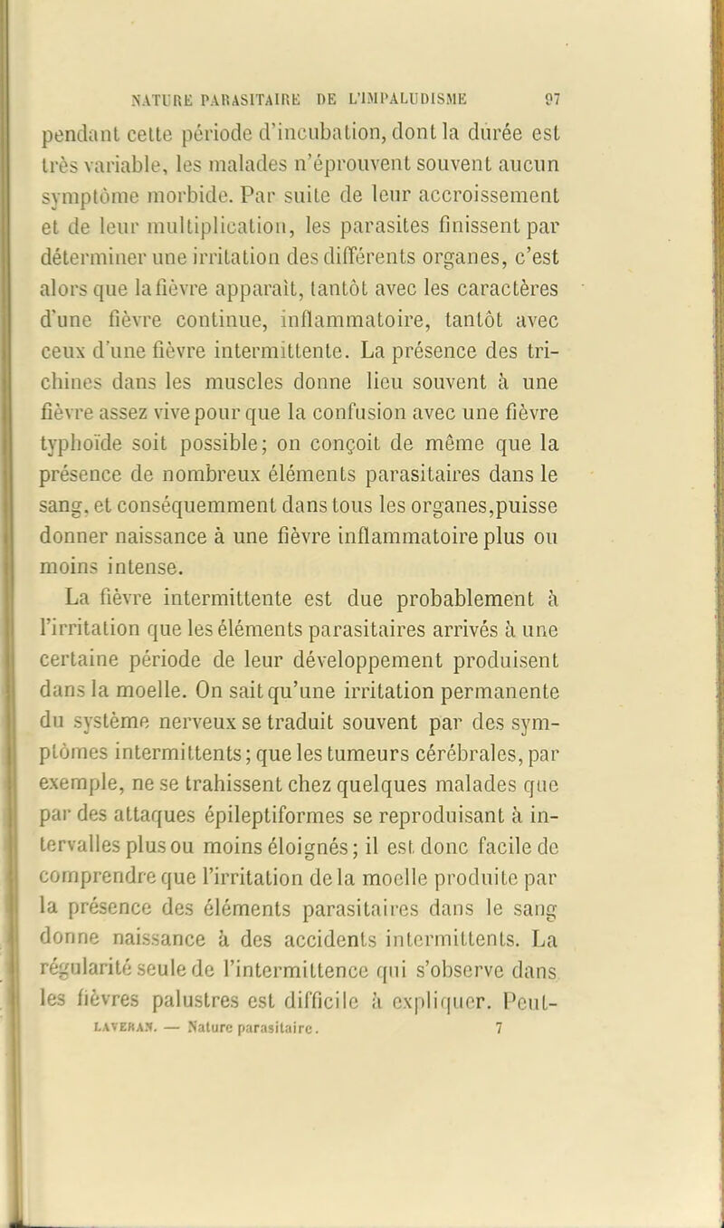 pendant celte période d’incubation, dont la durée est très variable, les malades n’éprouvent souvent aucun symptôme morbide. Par suite de leur accroissement et de leur multiplication, les parasites finissent par déterminer une irritation des différents organes, c’est alors que la fièvre apparaît, tantôt avec les caractères d’une fièvre continue, inflammatoire, tantôt avec ceux d’une fièvre intermittente. La présence des tri- chines dans les muscles donne lieu souvent à une fièvre assez vive pour que la confusion avec une fièvre typhoïde soit possible; on conçoit de même que la présence de nombreux éléments parasitaires dans le sang, et conséquemment dans tous les organes,puisse donner naissance à une fièvre inflammatoire plus ou moins intense. La fièvre intermittente est due probablement à l’irritation que les éléments parasitaires arrivés à une certaine période de leur développement produisent dans la moelle. On sait qu’une irritation permanente du système nerveux se traduit souvent par des sym- ptômes intermittents; que les tumeurs cérébrales, par exemple, ne se trahissent chez quelques malades que par des attaques épileptiformes se reproduisant à in- tervalles plus ou moins éloignés; il est donc facile de comprendre que l’irritation delà moelle produite par la présence des éléments parasitaires dans le sang donne naissance à des accidents intermittents. La régularité seule de l’intermiltence qui s’observe dans les fièvres palustres est difficile à expliquer. Peul- lavera.v. — Nature parasitaire. 7