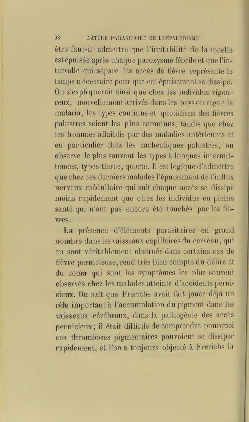 être faut-il admettre que l’irritabilité de la moelle estépuisée après chaque paroxysme fébrile et que l’in- tervalle qui sépare les accès de fièvre représente le temps nécessaire pour que cet épuisement se dissipe. On s’expliquerait ainsi que chez les individus vigou- reux, nouvellement arrivés dans les pays où règne la malaria, les types continus et quotidiens des fièvres palustres soient les plus communs, tandis que chez les hommes affaiblis par des maladies antérieures et en particulier chez les cachectiques palustres, on observe le plus souvent les types à longues intermit- tences, types tierce, quarte. Il est logique d’admettre que chez ces derniers malades l’épuisement de l’influx nerveux médullaire qui suit chaque accès se dissipe moins rapidement que chez les individus en pleine santé qui n’ont pas encore été touchés par les fiè- vres. La présence d’éléments parasitaires en grand nombre dans les vaisseaux capillaires du cerveau, qui en sont véritablement obstrués dans certains cas de fièvre pernicieuse, rend très bien compte du délire et du coma qui sont les symptômes les plus souvent observés chez les malades atteints d’accidents perni- cieux. On sait que Frerichs avait fait jouer déjà un rôle important à l’accumulation du pigment dans les vaisseaux cérébraux, dans la pathogénie des accès pernicieux; il était difficile de comprendre pourquoi ces thromboses pigmentaires pouvaient se dissiper rapidement, et l’on a toujours objecté à Frerichs la !