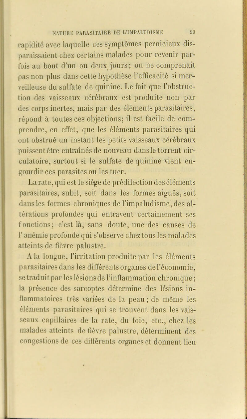 rapidité avec laquelle ces symptômes pernicieux dis- paraissaient chez certains malades pour revenir par- fois au bout d’un ou deux jours; on ne comprenait pas non plus dans cette hypothèse l’efficacité si mer- veilleuse du sulfate de quinine. Le fait que l’obstruc- tion des vaisseaux cérébraux est produite non par des corps inertes, mais par des éléments parasitaires, répond à toutes ces objections; il est facile de com- prendre, en effet, que les éléments parasitaires qui ont obstrué un instant les petits vaisseaux cérébraux puissentêtre entraînés de nouveau dansle torrent cir- culatoire, surtout si le sulfate de quinine vient en- gourdir ces parasites ou les tuer. La rate, qui est le siège de prédilection des éléments parasitaires, subit, soit dans les formes aiguës, soit dans les formes chroniques de l’impaludisme, des al- térations profondes qui entravent certainement ses fonctions; c’est là, sans doute, une des causes de l’anémie profonde qui s’observe chez tous les malades atteints de fièvre palustre. A la longue, l’irritation produite par les éléments parasitaires dans les différen ts organes de l’économie, se traduit par les lésions de l’inflammation chronique; la présence des sarcoptes détermine des lésions in- flammatoires très variées de la peau ; de même les éléments parasitaires qui se trouvent dans les vais- seaux capillaires de la rate, du foie, etc., chez les malades atteints de fièvre palustre, déterminent des congestions de ces différents organes et donnent lieu