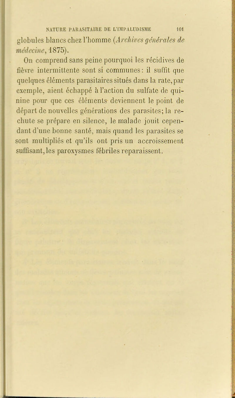 globules blancs chez l’homme {Archives générales de médecine, 1875). On comprend sans peine pourquoi les récidives de fièvre intermittente sont si communes: il suffit que quelques éléments parasitaires situés dans la rate, par exemple, aient échappé h l’action du sulfate de qui- nine pour que ces éléments deviennent le point de départ de nouvelles générations des parasites; la re- chute se prépare en silence, le malade jouit cepen- dant d’une bonne santé, mais quand les parasites se sont multipliés et qu’ils ont pris un accroissement suffisant, les paroxysmes fébriles reparaissent.