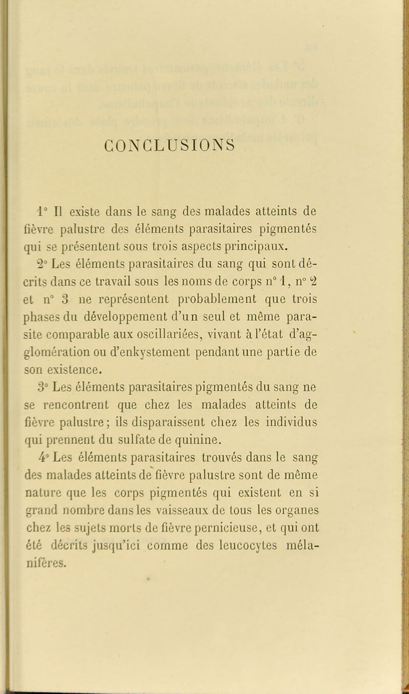 CONCLUSIONS 1° Il existe clans le sang des malades atteints de fièvre palustre des éléments parasitaires pigmentés qui se présentent sous trois aspects principaux. 2° Les éléments parasitaires du sang qui sont dé- crits dans ce travail sous les noms de corps n° 1, n° 2 et n° 3 ne représentent probablement que trois phases du développement cl’un seul et même para- site comparable aux oscillariées, vivant à l’état d’ag- glomération ou d’enkystement pendant une partie de son existence. 3° Les éléments parasitaires pigmentés du sang ne se rencontrent que chez les malades atteints de fièvre palustre ; ils disparaissent chez les individus qui prennent du sulfate de quinine. 4° Les éléments parasitaires trouvés dans le sang des malades atteints de fièvre palustre sont de même nature que les corps pigmentés qui existent en si grand nombre dans les vaisseaux de tous les organes chez les sujets morts de fièvre pernicieuse, et qui ont été décrits jusqu’ici comme des leucocytes méla- nifères.