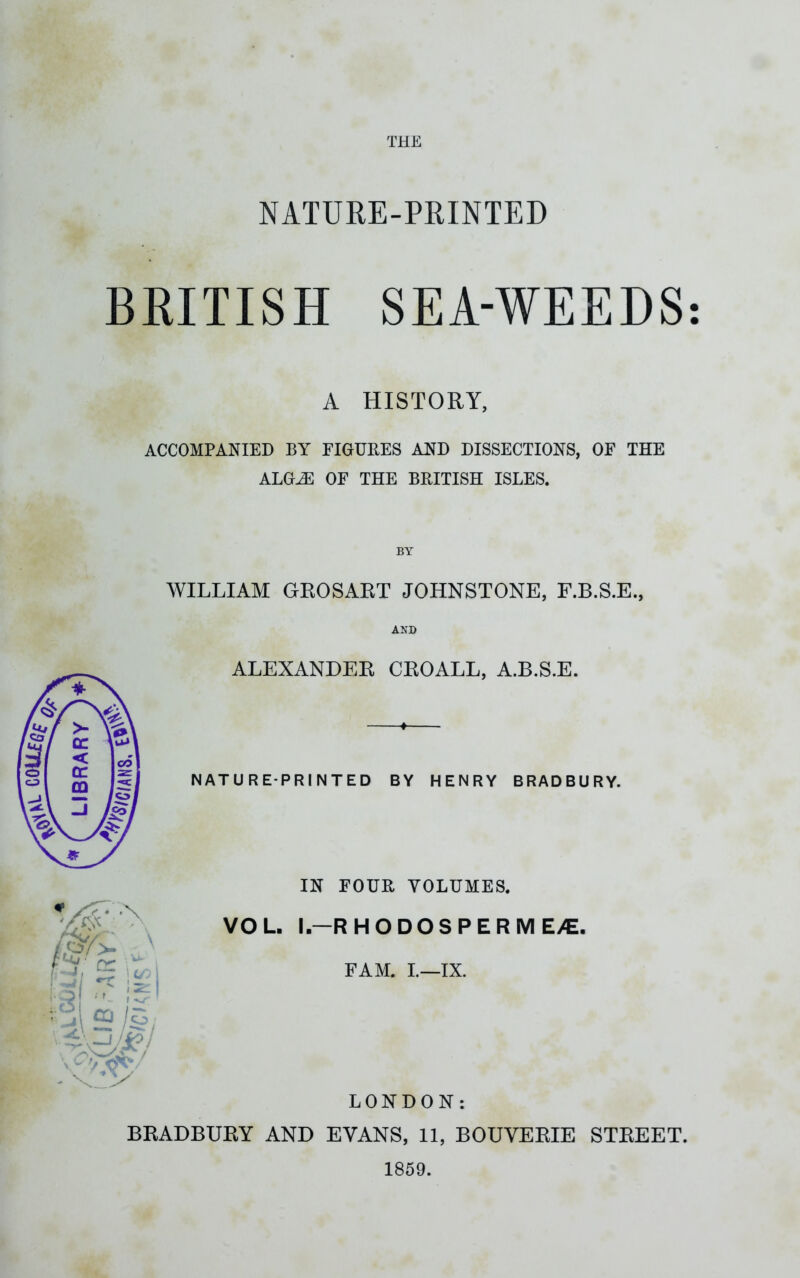 NATURE-PRINTED BRITISH SEA-WEEDS: A HISTORY, ACCOMPANIED BY FIGURES AND DISSECTIONS, OF THE ALGiE OF THE BRITISH ISLES. WILLIAM GROSART JOHNSTONE, F.B.S.E., AND ALEXANDER CROALL, A.B.S.E. 3'/> cr r • j ! -w {’ | *’ I >/ ov/ - sT^v NATURE-PRINTED BY HENRY BRADBURY. IN FOUR VOLUMES. VOL. I.-RHODOSPERME/E. FAM. I.—IX. LONDON: BRADBURY AND EVANS, 11, BOUVERIE STREET. 1859.