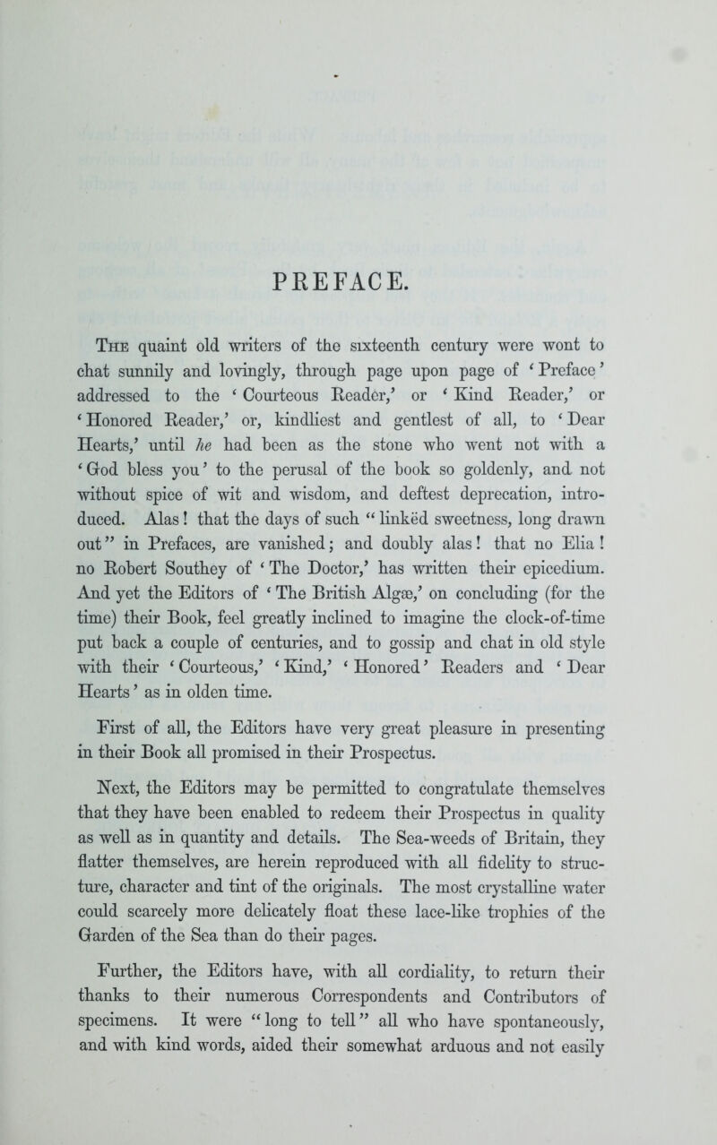 PREFACE. The quaint old writers of the sixteenth century were wont to chat sunnily and lovingly, through page upon page of ‘Preface’ addressed to the ‘ Courteous Reader/ or ‘ Kind Reader/ or ‘ Honored Reader/ or, kindliest and gentlest of all, to ‘ Dear Hearts/ until he had been as the stone who went not with a ‘ God bless you ’ to the perusal of the book so goldenly, and not without spice of wit and wisdom, and deftest deprecation, intro- duced. Alas! that the days of such “ linked sweetness, long drawn out ” in Prefaces, are vanished; and doubly alas! that no Elia ! no Robert Southey of ‘ The Doctor/ has written their epicedium. And yet the Editors of 4 The British Algae/ on concluding (for the time) their Book, feel greatly inclined to imagine the clock-of-time put back a couple of centuries, and to gossip and chat in old style with their ‘ Courteous/ ‘ Kind/ ‘ Honored9 Readers and ‘ Dear Hearts ’ as in olden time. First of all, the Editors have very great pleasure in presenting in their Book all promised in their Prospectus. Kext, the Editors may be permitted to congratulate themselves that they have been enabled to redeem their Prospectus in quality as well as in quantity and details. The Sea-weeds of Britain, they flatter themselves, are herein reproduced with all fidelity to struc- ture, character and tint of the originals. The most crystalline water could scarcely more delicately float these lace-like trophies of the Garden of the Sea than do their pages. Further, the Editors have, with all cordiality, to return their thanks to their numerous Correspondents and Contributors of specimens. It were “long to tell” all who have spontaneously, and with kind words, aided their somewhat arduous and not easily