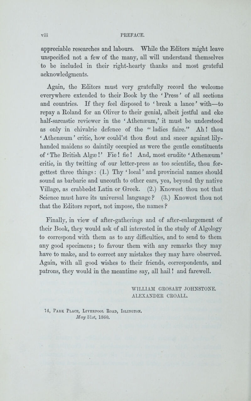 appreciable researches and labours. While the Editors might leave unspecified not a few of the many, all will understand themselves to be included in their right-hearty thanks and most grateful acknowledgments. Again, the Editors must very gratefully record the welcome everywhere extended to their Book by the ‘ Press ’ of all sections and countries. If they feel disposed to ‘ break a lance ’ with—to repay a Boland for an Oliver to their genial, albeit jestfnl and eke half-sarcastic reviewer in the ‘Athenaeum,’ it must be understood as only in chivalric defence of the “ ladies faire.” Ah! thou ‘ Athenaeum ’ critic, how could’st thou flout and sneer against lily- handed maidens so daintily occupied as were the gentle constituents of ‘ The British Algae!’ Fie! fie! And, most erudite ‘ Athenaeum’ critic, in thy twitting of our letter-press as too scientific, thou for- gettest three things: (1.) Thy ‘local’ and provincial names should sound as barbaric and uncouth to other ears, yea, beyond thy native Tillage, as crabbedst Latin or Greek. (2.) Knowest thou not that Science must have its universal language ? (3.) Knowest thou not that the Editors report, not impose, the names ? Finally, in view of after-gatherings and of after-enlargement of their Book, they would ask of all interested in the study of Algology to correspond with them as to any difficulties, and to send to them any good specimens; to favour them with any remarks they may have to make, and to correct any mistakes they may have observed. Again, with all good wishes to their friends, correspondents, and patrons, they would in the meantime say, all hail! and farewell. WILLIAM GROSART JOHNSTONE. ALEXANDER CROALL. 14, Park Place, Liverpool Road, Islington. May 31 st, 1860.