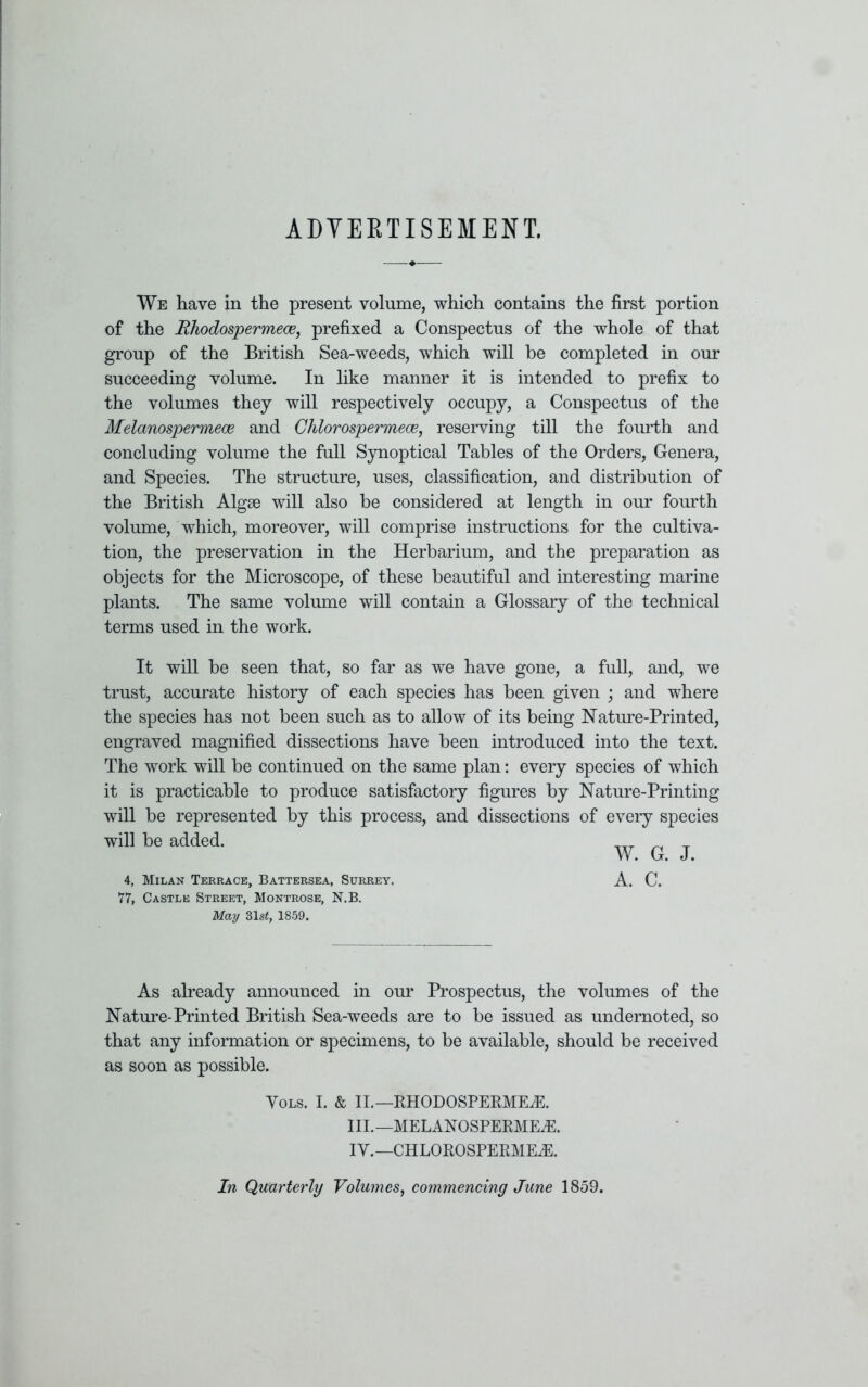 ADVERTISEMENT. We have in the present volume, which contains the first portion of the Rhodospermece, prefixed a Conspectus of the whole of that group of the British Sea-weeds, which will be completed in our succeeding volume. In like manner it is intended to prefix to the volumes they will respectively occupy, a Conspectus of the Melanospermece and Chlorospermece, reserving till the fourth and concluding volume the full Synoptical Tables of the Orders, Genera, and Species. The structure, uses, classification, and distribution of the British Algae will also be considered at length in our fourth volume, which, moreover, will comprise instructions for the cultiva- tion, the preservation in the Herbarium, and the preparation as objects for the Microscope, of these beautiful and interesting marine plants. The same volume will contain a Glossary of the technical terms used in the work. It will be seen that, so far as we have gone, a full, and, we trust, accurate history of each species has been given ; and where the species has not been such as to allow of its being Nature-Printed, engraved magnified dissections have been introduced into the text. The work will be continued on the same plan: every species of which it is practicable to produce satisfactory figures by Nature-Printing will be represented by this process, and dissections of every species will be added. W. G. J. 4, Milan Terrace, Battersea, Surrey. A. C. 77, Castle Street, Montrose, N.B. May 31s£, 1859. As already announced in our Prospectus, the volumes of the Nature-Printed British Sea-weeds are to be issued as undernoted, so that any information or specimens, to be available, should be received as soon as possible. Yols. I. & II.—RHODOSPERMEiE. III.— MELANOSPERMEdS. IY.—CHLOROSPERMECE. In Quarterly Volumes, commencing June 1859.