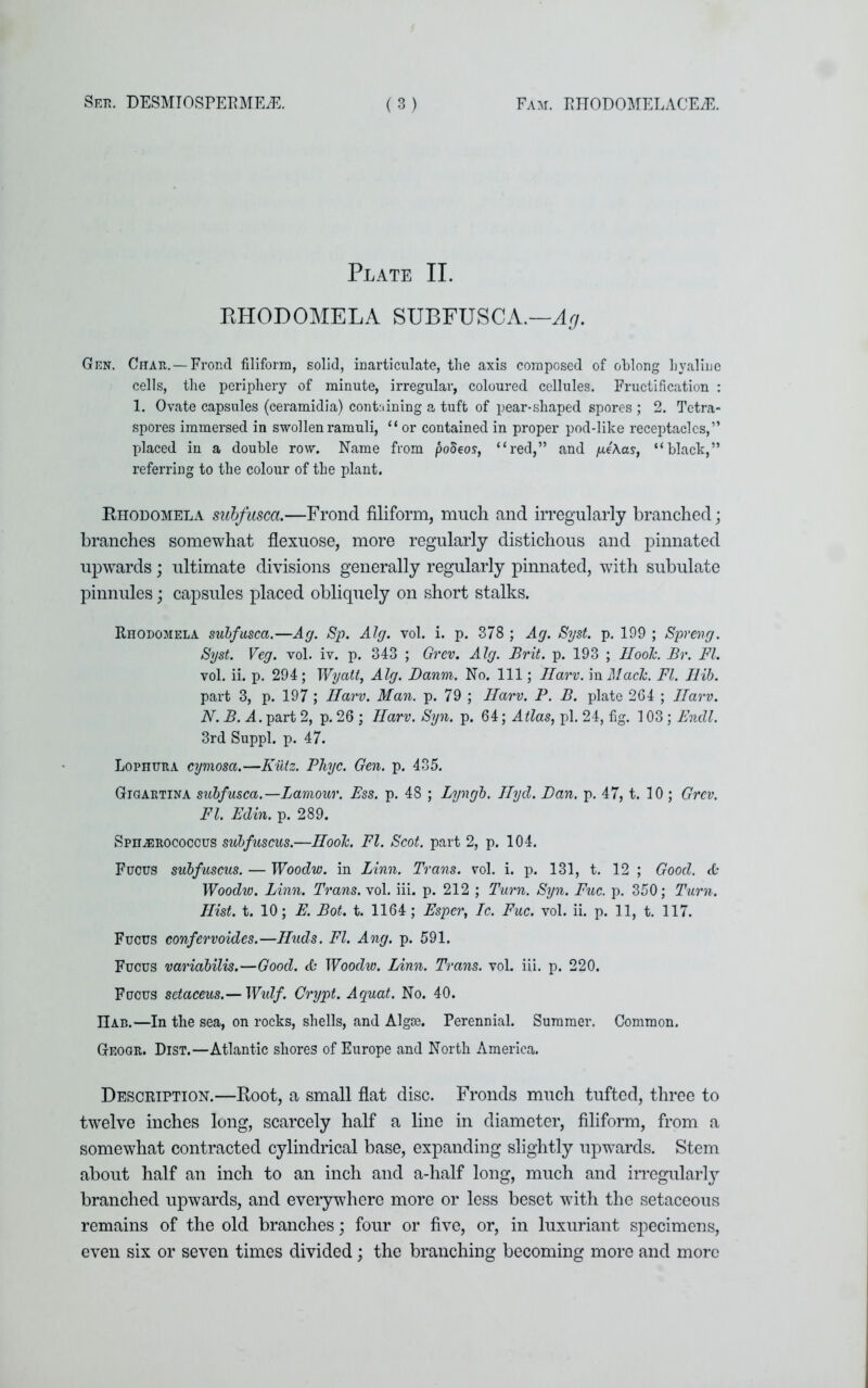 Plate II. EHODOMELA SUBFUSCA.—Ag. Gen. Char. — Frond filiform, solid, inarticulate, the axis composed of oblong hyaline cells, the periphery of minute, irregular, coloured cellules. Fructification : 1. Ovate capsules (ceramidia) containing a tuft of pear-shaped spores ; 2. Petra- spores immersed in swollenramuli, “ or contained in proper pod-like receptacles,” placed in a double row. Name from podeos, “red,” and fxe\as, “black,” referring to the colour of the plant. Rhodomela subfusca.—Frond filiform, much and irregularly branched; branches somewhat flexuose, more regularly distichous and pinnated upwards; ultimate divisions generally regularly pinnated, with subulate pinnules; capsules placed obliquely on short stalks. Rhodomela subfusca.—Ag. Sp. Alg. vol. i. p. 378 ; Ag. Syst. p. 199 ; Sprang. Syst. Veg. vol. iv. p. 343 ; Grcv. Alg. Brit. p. 193 ; HooJc. Br. FI. vol. ii. p. 294; Wyatt, Alg. Danm. No. Ill; Ilarv. in Mack. FI. Ilib. part 3, p. 197; Ilarv. Man. p. 79 ; Ilarv. P. B. plate 264 ; Ilarv. N.B. A. part 2, p. 26 ; Ilarv. Syn. p. 64; Atlas, pi. 24, fig. 103; Fncll. 3rd Suppl. p. 47. Lophtjra cymosa.—Kiitz. Phyc. Gen. p. 435. Gigartina subfusca.— Lamour. Ess. p. 48 ; Lyngb. Hyd. Ban. p. 47, t. 10 ; Grcv. FI. Edin. p. 289. Sphairococcus subfuscus.—Hook. FI. Scot, part 2, p. 104. Fucus subfuscus. — Woodw. in Linn. Trans, vol. i. p. 131, t. 12 ; Good. <fc Woodw. Linn. Trans, vol. iii. p. 212 ; Turn. Syn. Fuc. p. 350; Turn. Hist. t. 10; E. Bot. t. 1164; Esper, Ic. Fuc. vol. ii. p. 11, t. 117. Fucus confervoides.—Huds. FI. Ang. p. 591. Fucus variabilis.—Good. 6a Woodw. Linn. Trans, vol. iii. p. 220. Fucus setaceus.— Widf. Crypt. Aquat. No. 40. Had.—In the sea, on rocks, shells, and Algae. Perennial. Summer. Common. Geogr. Dist.—Atlantic shores of Europe and North America. Description.—Root, a small flat disc. Fronds much tufted, three to twelve inches long, scarcely half a line in diameter, filiform, from a somewhat contracted cylindrical base, expanding slightly upwards. Stem about half an inch to an inch and a-half long, much and irregularly branched upwards, and everywhere more or less beset with the setaceous remains of the old branches; four or five, or, in luxuriant specimens, even six or seven times divided; the branching becoming more and more