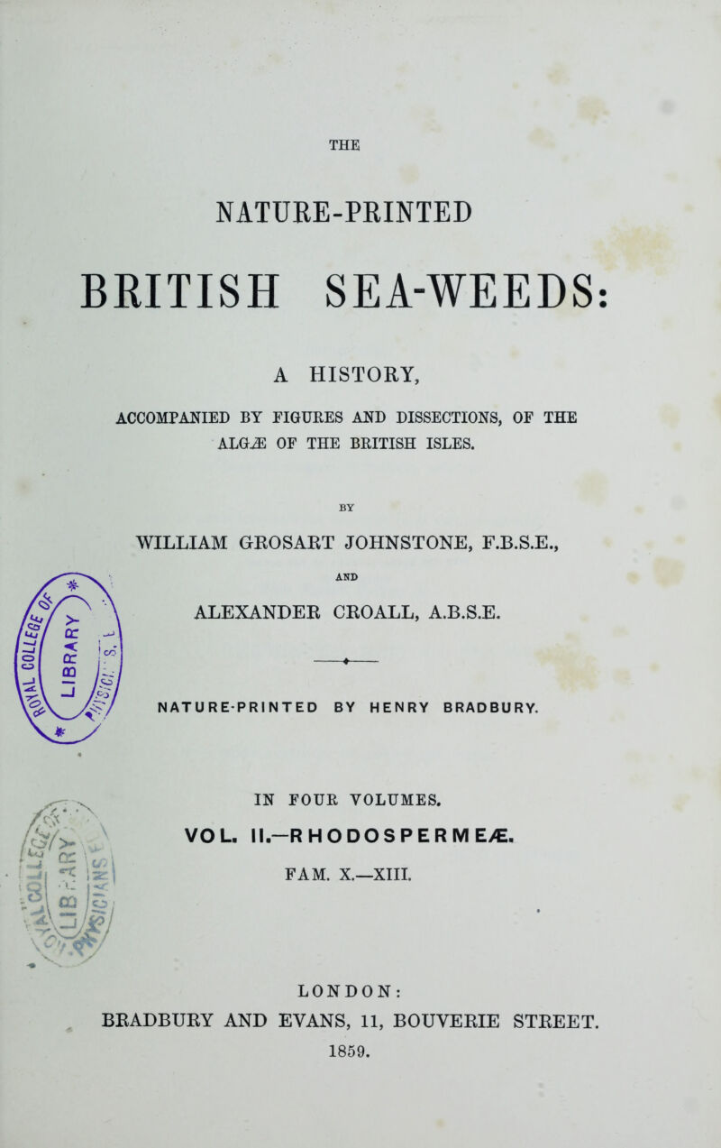 NATURE-PRINTED BRITISH SEA-WEEDS A HISTORY, ACCOMPANIED BY FIGURES AND DISSECTIONS, OF THE ALGiE OF THE BRITISH ISLES. BY WILLIAM GKOSAET JOHNSTONE, F.B.S.E., AND ALEXANDEE CEOALL, A.B.S.E. NATURE-PRINTED BY HENRY BRADBURY. IN FOUR VOLUMES. VOL. M.-RHODOS PERM E/E. BEADBUEY AND EVANS, 11, BOUVEEIE STEEET. 1859. • •