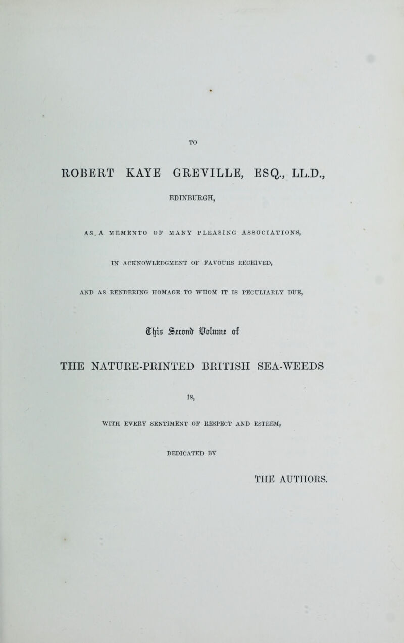 TO ROBERT KAYE GREVILLE, ESQ., LL.D., EDINBURGH, AS. A MEMENTO OP MANY PLEASING ASSOCIATIONS, IN ACKNOWLEDGMENT OF FAVOURS RECEIVED, AND AS RENDERING HOMAGE TO WHOM IT IS PECULIARLY DUE, Cljb Wtime of THE NATUKE-PEINTED BEITISH SEA-WEEDS IS, WITH EVERY SENTIMENT OF RESPECT AND ESTEEM, DEDICATED BY THE AUTHORS.