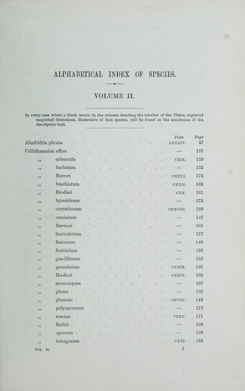 ALPHABETICAL INDEX OF SPECIES. VOLUME II. In every case where a blank occurs in the column denoting the number of the Plates, engraved magnified dissections, illustrative of that species, will be found at the conclusion of the descriptive text. Plate Page Alinfeldtia plicata ..... LXXXIV. 47 Callithamnion afi&ne . , — 181 „ arbuscula .... CXIX. 159 barbatum .... . . — 155 Borreri .... exxvi. 179 braebiatum .... . . CXXII. 165 >) Brodisei .... CXX. 161 n byssoideum .... . . — 173 corymbosiim . . . . cxxviir. 189 M cruciatum .... . . — 147 n Daviesii .... — 201 M fasciculatum .... . . — 177 > 1 floccosiim .... — 149 5 ) floridiilum .... . . — 195 ,, gracillimum — 185 n granulatiim .... 191 Hookeri .... CXXIV. 169 ) 1 mesocarpum .... . . — 197 n pluma ..... — 157 n pliimula ..... 145 n polyspermiim — 175 j) roseiim ..... . . exxv. 171 5 J Botliii — 193 n sparsiim ..... . . — 199 5 ) tetragonum .... cxxi. 163 h VOL. II.