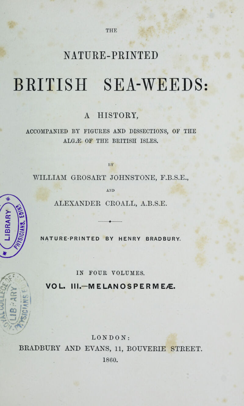 NATURE-PRINTED BRITISH SEA-WEEDS A HISTORY, ACCOMPANIED BY FIGURES AND DISSECTIONS, OF THE ALGiE OF THE BRITISH ISLES. BY WILLIAM GROSART JOHNSTONE, F.B.S.E., AND ALEXANDER CROALL, A.B.S.E. NATURE-PRINTED BY HENRY BRADBURY. IN FOUR VOLUMES. VOL. Ill -MELANOSPERME/E. LONDON: BRADBURY AND EVANS, 11, BOUVERIE STREET. 1860. • •