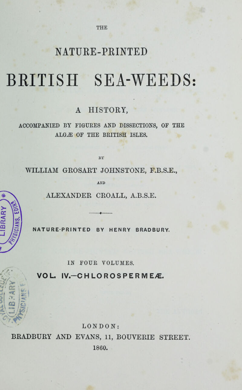 NATURE-PEINTED BRITISH SEA-WEEDS A HISTORY, ACCOMPANIED BY FIGURES AND DISSECTIONS, OF THE ALGiE OF THE BRITISH ISLES. BY WILLIAM GEOSART JOHNSTONE, F.B.S.E., ALEXANDER CROALL, A.B.S.E. NATURE-PRINTED BY HENRY BRADBURY. IN FOUR VOLUMES. ‘ cr j 3 4 it ca lo 7 LONDON: BRADBURY AND EVANS, 11, BOUVERIE STREET. 1860. • •