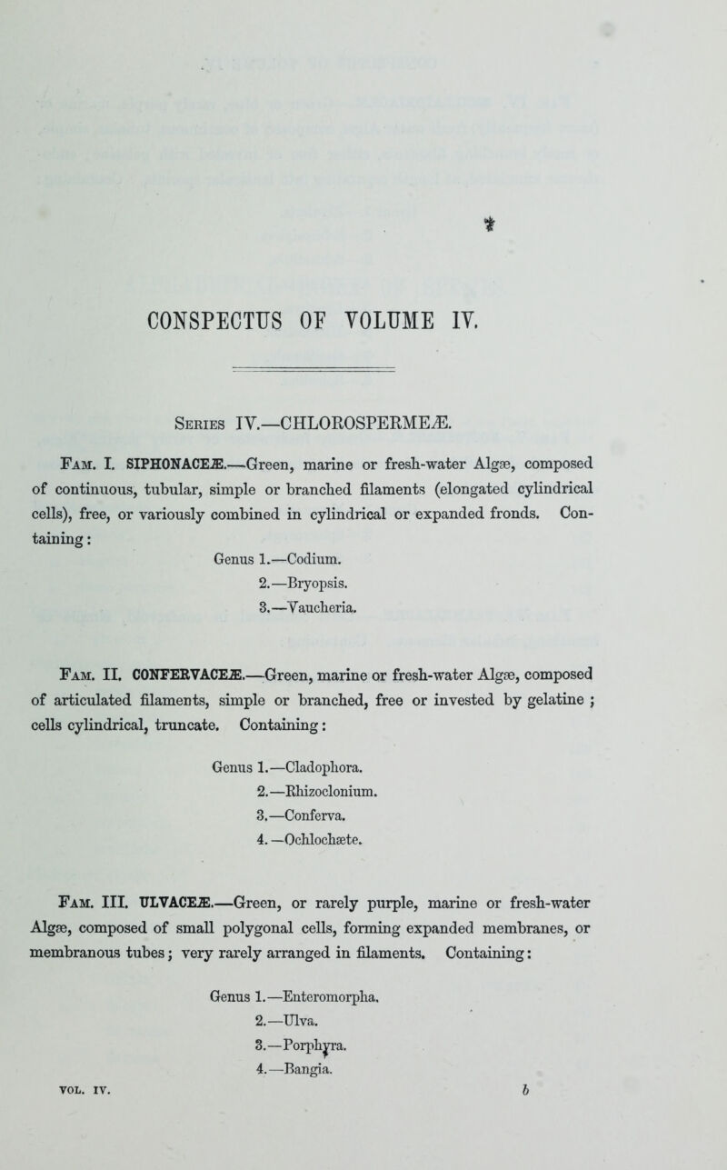 CONSPECTUS OF VOLUME IV. Series IV.—CHLOROSPERME^. Fam. I. SIPHONACEuE.—Green, marine or fresh-water Algae, composed of continuous, tubular, simple or branched filaments (elongated cylindrical cells), free, or variously combined in cylindrical or expanded fronds. Con- taining : Genus 1.—Codium. 2. —Bryopsis. 3. —Vaucheria. Fam. II. CONFERVACEiE.—-Green, marine or fresh-water Algae, composed of articulated filaments, simple or branched, free or invested by gelatine ; cells cylindrical, truncate. Containing: Genus 1.—Cladophora. 2. —Ehizoclonium. 3. —Conferva. 4. —Ochlochaete. Fam. III. ULVACEJE.—Green, or rarely purple, marine or fresh-water Algae, composed of small polygonal cells, forming expanded membranes, or membranous tubes; very rarely arranged in filaments. Containing: Genus 1.—Enteromorpha. 2. —Ulva. 3. —Porph^a. 4. —Bangia. VOL. IV. h