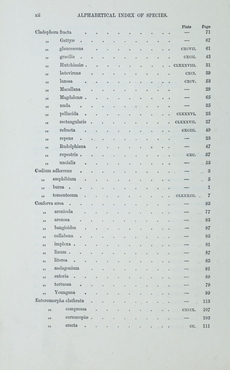 Cladophora fracta GattyjB glaucescens gracilis HutcliiusisB . Isetevirens lanosa Macallana Magdalense . nuda pellucida rectangnlaris refracta repens Eudolphiana rnpestris . uncialis C odium adliserens ,, amphibium ,, . bursa , ,, tomentosum Conferva aerea . ,, arenicola ,, arenosa ,, bangioides ,, coUabens ,, implexa . ,, bnum . ,, btorea ,, melagonium ,, sutoria . ,, tortuosa ,, Youngana Enteromorpba clatbrata ,, compressa ,, comucopiae ,, erecta Plate Page — 71 — 67 CXCVII. 61 CXCII. 43 CLXXXVIII. 31 CXCI. 39 cxcv. 53 — 29 — 65 — 35 CLXXXVI. 25 CLXXXVII. 27 CXCIII. 49 — 23 — 47 cxc. 37 — 55 .. 3 — . 5 — 1 CLXXXIII. .. 7 — 93 — .. 77 — 83 — 97 — 95 — 81 — 87 — 85 — 91 — 89 — 79 — 99 — . 113 CXCIX. 107 — 103 cc. 111