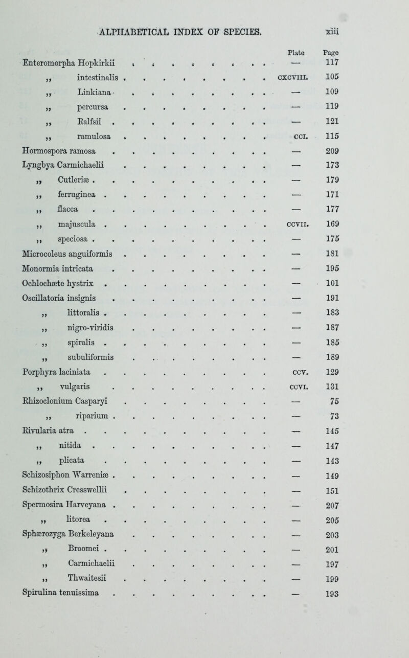 Enteromorpha Hopkirkii t ,f intestinalis « ,, Linkiana- . „ percursa ,, Palfsii ,, ramulosa Plate CXCVIII. Hormospora ramosa Lyngbya Carmicbaelii Cutlerise . ferruginea . flacca majiiscula . speciosa . Microcoleus anguiformis Mononnia intricata Ochlochsete hystrix . Oscillatoria insignis ,, littoralis . ,, nigro-viridis ,, spiralis . ,, subuliformis Porphyra laciniata ,, vulgaris Khizoclonium Casparyi ,, riparium . Kivularia atra . ,, nitida ,, plicata Scbizosiphon Warrenise . Scbizotbrix CressweUii Spermosira Harveyana . „ litorea Sphaerozyga Berkeleyana Broomei . ,, Carmicbaelii ,, Thwaitesii Spirulina tenuissima cci. CCVII. ccv. ccvi. Page 117 105 109 119 121 115 209 173 179 171 177 169 175 181 195 101 191 183 187 185 189 129 131 75 73 145 147 143 149 151 207 205 203 201 197 199 193