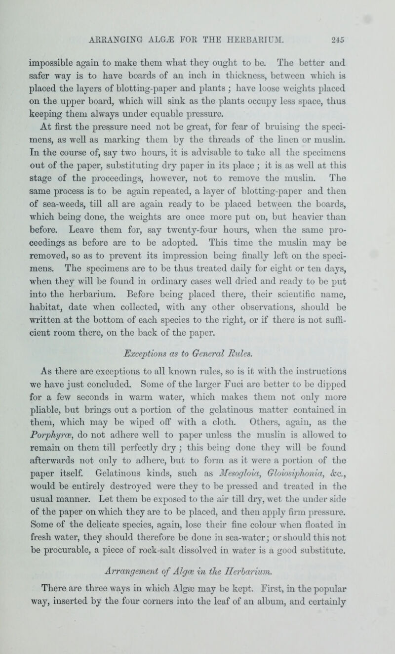 impossible again to make them what they ought to be. The better and safer way is to have boards of an inch in thickness, between which is placed the layers of blotting-paper and plants ; have loose weights placed on the upper board, which will sink as the plants occupy less space, thus keeping them always under equable pressure. At first the pressure need not be great, for fear of bruising the speci- mens, as well as marking them by the threads of the linen or muslin. In the course of, say two hours, it is advisable to take all the sj^ecimens out of the paper, substituting dry paper in its place ; it is as well at this stage of the proceedings, however, not to remove the muslin. The same process is to be again repeated, a layer of blotting-paper and then of sea-weeds, till all are again ready to be placed between the boards, which being done, the weights are once more put on, but heavier than before. Leave them for, say twenty-four hom’s, when the same pro- ceedings as before are to be adopted. This time the muslin may be removed, so as to prevent its impression being finally left on the speci- mens. The specimens are to be thus treated daily for eight or ten days, when they will be found in ordinary cases well dried and ready to be put into the herbarium. Before being placed there, their scientific name, habitat, date when collected, with any other observations, should be written at the bottom of each species to the right, or if there is not suffi- cient room there, on the back of the paper. Exceptions as to General Rules. As there are exceptions to all known rules, so is it with the instructions we have just concluded. Some of the larger Fuci are better to be dipped for a few seconds in warm water, which makes them not only more pliable, but brings out a portion of the gelatinous matter contained in them, which may be wiped off with a cloth. Others, again, as the Po7'phyrce, do not adhere well to paper unless the muslin is allowed to remain on them till perfectly dry; this being done they will be found afterwards not only to adhere, but to form as it were a portion of the paper itself. Gelatinous kinds, such as Mesoglokij Glowsiphonia, etc., would be entirely destroyed were they to be pressed and treated in the usual manner. Let them be exposed to the air till dry, wet the under side of the paper on which they are to be placed, and then apply firm pressure. Some of the delicate species, again, lose their fine coloim when floated in fresh water, they should therefore be done in sea-water; or should this not be procurable, a piece of rock-salt dissolved in water is a good substitute. Arrangement of Algoe in the Ilerharium. There are three ways in which Algae may be kept. First, in the popular way, inserted by the four corners into the leaf of an album, and certainly