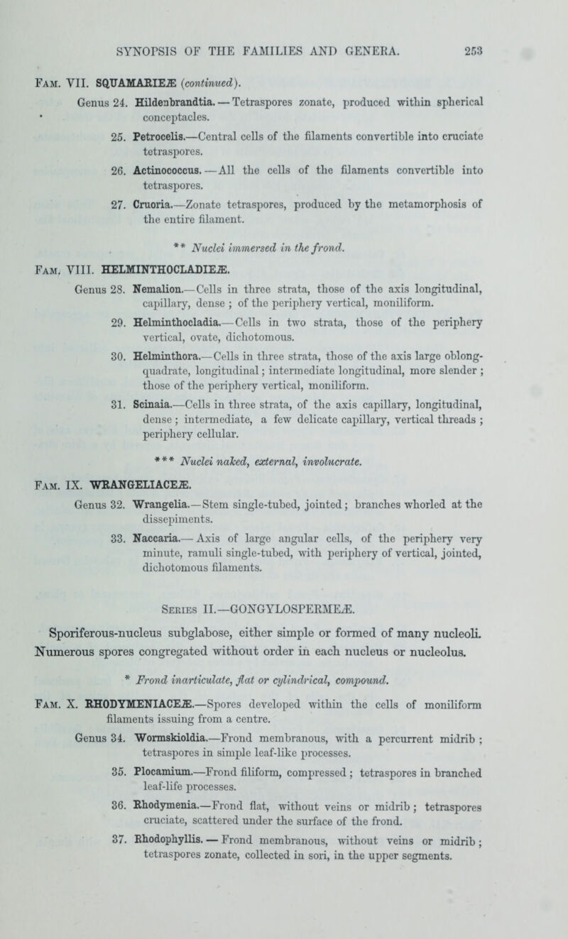 Fam. VII. SQUAMARIE.® {continued). Genus 24. Hildenbrandtia. — Tetraspores zonate, produced within spherical • conceptacles. 25. Petrocelis.—Central cells of the filaments convertible into cruciate tetraspores. 26. Actinococcus. —All the cells of the filaments convertible into tetraspores. 27. Cruoria.—Zonate tetraspores, produced by the metamorphosis of the entire filament. . ** Nuclei immersed in the frond. Fam. VIII. HELMINTHOCLADIE.E. Genus 28. Nemalion.—Cells in three strata, those of the axis longitudinal, capillary, dense ; of the periphery vertical, moniliform. 29. Helminthocladia.— Cells in two strata, those of the periphery vertical, ovate, dichotomous. 30. Helmintbora.—Cells in three strata, those of the axis large oblong- quadrate, longitudinal; intermediate longitudinal, more slender ; those of the periphery vertical, moniliform. 31. Scinaia.—Cells in three strata, of the axis capillary, longitudinal, dense ; intermediate, a few delicate capillary, vertical threads ; periphery cellular. * * * j^uclei naked, external, involucrate. Fam. IX. WRANGELIACE.E. Genus 32. Wrangelia.—Stem single-tubed, jointed; branches whorled at the dissepiments. 33. Naccaria.— Axis of large angular cells, of the periphery very minute, ramuli single-tubed, with periphery of vertical, jointed, dichotomous filaments. Seeies II.—GONGYLOSPERME^. Sporiferous-imcleus subglabose, either simple or formed of many nucleoli Numerous spores congregated without order in each nucleus or nucleolus. * Frond inarticulate, flat or cylindrical, compound. Fam. X. RHODYMENIACE.E.—Spores developed within the cells of moniliform filaments issuing from a centre. Genus 34. Wormskioldia.—Frond membranous, with a percurrent midrib ; tetraspores in simple leaf-like processes. 35. Plocamium.—Frond filiform, compressed ; tetraspores in branched leaf-life processes. 36. Rhodymenia.—Frond flat, without veins or midrib; tetraspores cruciate, scattered under the surface of the frond. 37. Rhodophyllis. — Frond membranous, without veins or midrib; tetraspores zonate, collected in sori, in the upper segments.