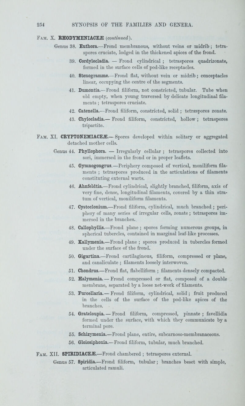 Fam. X. HHODYMENIACILSI {continued). Genus 38. Euthora.—Frond membranous, without veins or midrib ; tetra- spores cruciate, lodged in the thickened apices of the frond. 39. Cordylecladia. — Frond cylindrical ; tetraspores quadrizonate, formed in the surface cells of pod-like receptacles. 40. Stenogramme.—Frond flat, without vein or midrib; conceptacles linear, occupjdng the centre of the segments. 41. Dumontia.—Frond filiform, not constricted, tubular. Tube when old empty, when young traversed by delicate longitudinal fila- ments ; tetraspores cruciate. 42. Catenella.—Frond filiform, constricted, solid ; tetraspores zonate. 43. Chylocladia.— Frond filiform, constricted, hollow ; tetraspores tripartite. Fam. XI. CRYPTONEMIACE.a!.— Spores developed within solitaiy or aggregated detached mother cells. Genus 44. 45. 46. 47. 48. 49. 50. 51. 52. 53. 54. 55. 56. Phyllophora. — Irregularly cellular ; tetraspores collected into sori, immersed in the frond or in proper leaflets. Gymnogongrus.—Perij)hery composed of vertical, moniliform fila- ments ; tetraspores produced in the articulations of filaments constituting external warts. Ahnfeldtia.—Frond cylindrical, slightly branched, filiform, axis of very fine, dense, longitudinal filaments, covered by a thin stra- tum of vertical, moniliform filaments. Cystoclonium.—Frond filiform, cylindrical, much branched ; peri- phery of many series of irregular cells, zonate; tetraspores im- mersed in the branches. Callophyllis.—Frond plane ; spores forming numerous groups, in spherical tubercles, contained in marginal leaf-like processes. Kallymenia.—Frond plane ; spores produced in tubercles formed under the surface of the frond. Gigartina.—Frond cartilaginous, filifonn, compressed or plane, and canaliculate ; filaments loosely interwoven. Chondrus.—Frond flat, flabelliform ; filaments densely compacted. Halymenia. — Frond compressed or flat, composed of a double membrane, separated by a loose net-work of filaments. Furcellaria.— Frond filiform, cylindrical, solid; fruit produced in the cells of the surface of the pod-like apices of the branches. Grateloupia. — Frond filiform, compressed, pinnate ; favellidia formed under the surface, with which they communicate by a terminal pore. Schizymenia.—Frond plane, entire, subcamoso-membranaceous. Gloiosiphonia.—Frond filiform, tubular, much branched. Fam. XII. SPHlIDIACEiE.—Frond chambered ; tetraspores external. Genus 57. Spiridia.—Frond filiform, tubular; branches beset with simple, articulated ramuli.