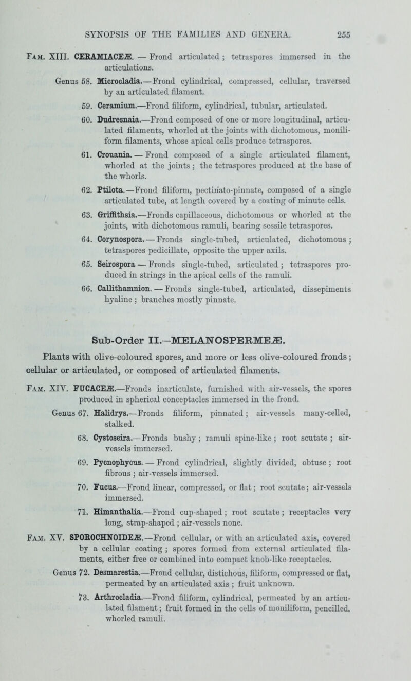 Fam. XIII. CERAMIACE.ZE. — Frond articulated ; tetraspores immersed in the articulations. Genus 58. Microcladia.— Frond cylindrical, compressed, cellular, traversed by an articulated filament. 59. Ceramium.—Frond filiform, cylindrical, tubular, articulated. 60. Dudresnaia.—Frond composed of one or more longitudinal, articu- lated filaments, whorled at the joints with dichotomous, monili- form filaments, whose apical cells produce tetraspores. 61. Crouania. — Frond composed of a single articulated filament, whorled at the joints ; the tetraspores produced at the base of the whorls. 62. Ptilota.—Frond filiform, pectinato-pinnate, composed of a single articulated tube, at length covered by a coating of minute cells. 63. Griffithsia.—Fronds capiUaceous, dichotomous or whorled at the joints, with dichotomous ramuli, bearing sessRe tetraspores. 64. Corynospora. — Fronds single-tubed, articulated, dichotomous; tetraspores pedicillate, opposite the upper axils. 65. Seirospora — Fronds single-tubed, articulated ; tetraspores pro- duced in strings in the apical cells of the ramuli. 66. Callithamnion. — Fronds smgle-tubed, articulated, dissepiments hyaline ; branches mostly pinnate. Sub-Order II.—MELANOSPERME.®. Plants with olive-coloured spores, and more or less olive-coloured fronds; cellular or articulated, or composed of articulated filaments. Fam. XIV. FUCACEJE.—Fronds inarticulate, furnished with air-vessels, the spores produced in spherical conceptacles immersed in the frond. Genus 67. Halidrys.—Fronds filiform, pinnated; air-vessels many-celled, stalked. 68. Cystoseira.—Fronds bushy ; ramuli spine-like ; root scutate ; air- vessels immersed. 69. Pycnophycus. — Frond cylindrical, slightly divided, obtuse ; root fibrous ; air-vessels immersed. 70. Fucus.—Frond linear, compressed, or flat; root scutate; air-vessels immersed. 71. Himanthalia.—Frond cup-shaped ; root scutate; receptacles very long, strap-shaped ; air-vessels none. Fam. XV. SPOROCHNOIDEJE.—Frond cellular, or with an articulated axis, covered by a cellular coating ; spores formed from external articulated fila- ments, either free or combined into compact knob-like receptacles. Genus 72. Desmarestia.—Frond cellular, distichous, filiform, compressed or flat, permeated by an articulated axis ; fmit unknovTi. 73. Arthrocladia.—Frond filiform, cylindrical, penneated by an articu- lated filament; fruit formed in the cells of moiuliform, pencilled, whorled ramuli.