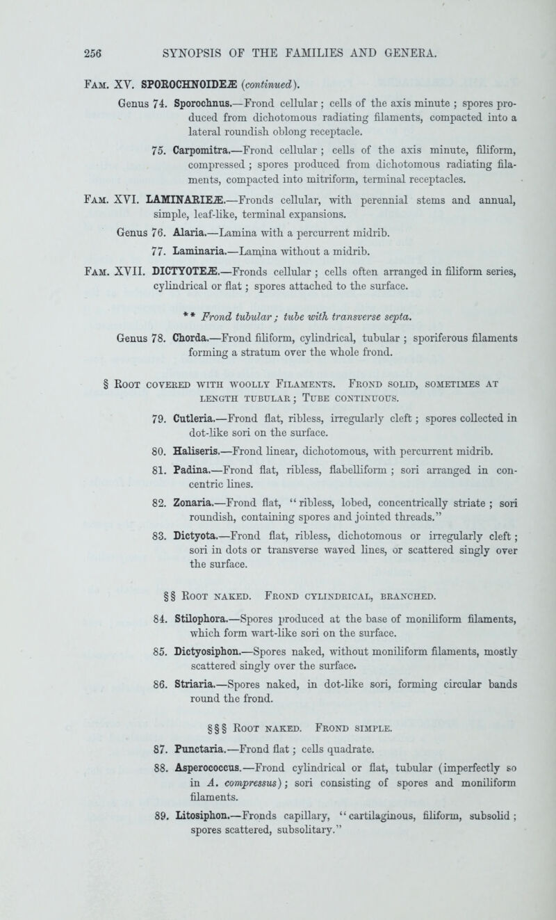 Fam. XV. SPOROCHNOIDEiE {continued). Genus 74. Sporoclinus.—Frond cellular ; cells of the axis minute ; spores pro- duced from dichotomous radiating filaments, compacted into a lateral roundish oblong receptacle. 75. Carpomitra.—Frond cellular ; cells of the axis minute, filiform, compressed ; spores produced from dichotomous radiating fila- ments, compacted into mitriform, terminal receptacles. Fam. XVI. LAMINARIE.®.—Fronds cellular, with perennial stems and annual, simple, leaf-hke, terminal expansions. Genus 76. Alaria.—Lamina with a percurrent midrib. 77. Laminaria.—Laniina without a midrib. Fam. XVII. DICTYOTEiE.—Fronds cellular ; cells often arranged in filiform series, cylindrical or flat; spores attached to the surface. * * Frond tubular ; tube with transverse septa. Genus 78. Chorda.—Frond filiform, cylindrical, tubular ; sporiferous filaments forming a stratum over the whole frond. § Root covered with w^oolly Filamexts. Frond solid, sometimes at LENGTH TUBULAR; TuBE CONTINUOUS. 79. Cutleria.—Frond flat, ribless, irregularly cleft; spores collected in dot-like sori on the sm’face. 80. Haliseris.—Frond linear, dichotomous, with percurrent midrib. 81. Padina.—Frond flat, rihless, flaheUiform ; sori arranged in con- centric lines. 82. Zonaria.—Frond flat, “rihless, lohed, concentrically striate; sori roundish, containing spores and jointed threads.” 83. Dictyota.—Frond flat, rihless, dichotomous or iiTegularly cleft ; sori in dots or transverse waved lines, or scattered singly over the surface. §§ Root naked. Frond cylindrical, branched. 84. Stilophora.—Spores produced at the base of moniliform filaments, which form wart-like sori on the surface. 85. Dictyosiphon.—Spores naked, without moniliform filaments, mostly scattered singly over the surface. 86. Striaria.—Spores naked, in dot-hke sori, forming circular bands round the frond. §§§ Root naked. Frond simple. 87. Punctaria.—Frond flat; cells quadrate. 88. Asperococcus.—Frond cylindrical or flat, tubular (imperfectly so in A. compressus); sori consisting of spores and moniliform filaments, 89. Litosiphon.—Fronds capillary, “cartHaginous, filiform, subsolid; spores scattered, subsolitary.”