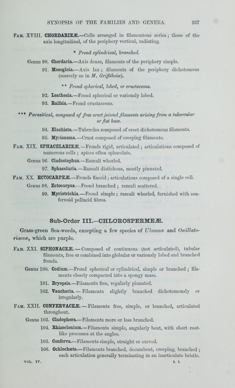 Fam. XVIII. CHORDAEIEJE.—Cells arranged in filamentous series ; those of the axis longitudinal, of the peripheiy vertical, radiating. * Frond cylindrical, branched. Genus 90. Chordaria.—Axis dense, filaments of the periphery simple. 91. Mesogloia.—Axis lax ; filaments of the periphery dichotomous (scarcely so in M. Griffithsice). * * Frond spherical, lobcd, or crustaceous. 92. Leathesia.—Frond spherical or variously lohed. 93. Ralfsia.—Frond crustaceous. * * * Parasitical, composed of free erect jointed filaments arising from a tubercular or fiat base. 94. Elachista.—Tubercles composed of erect dichotomous filaments. 95. Myrionema.—Crust composed of creeping filaments. Fam. XIX. SPHACELARIE.E.—Fronds rigid, articulated; articulations composed of numerous cells ; apices often sphacelate. Genus 96. Cladostephus.—Ramuli whorled. 97. Sphacelaria.—Ramuli distichous, mostly pinnated. Fam. XX. ECTOCARPEJS.—Fronds flaccid; articulations composed of a single cell. Genus 98. Ectocarpus.—Frond branched ; ramuli scattered. 99. Myriotrichia.—Frond simple ; ramuli whorled, furnished with con- fervoid pellucid fibres. Sub-Order III.-CHLOROSPERME^. Grass-green Sea-weeds, excepting a few species of Ulvaceoe and Oscillato- riacecB, which are purple. Fam. XXI. SIPHONACEiE. — Composed of continuous (not articulated), tubular filaments, free or combined into globular or variously lobed and branched fronds. Genus 100. Codium.—Frond spherical or cylindrical, simple or branched ; fila- ments closely compacted into a spongy mass. 101. Bryopsis.—Filaments free, regularly pimiated. 102. Vaucheria. — Filaments slightly branched dichotomously or irregularly. Fam. XXII. CONFERVACEAl. — Filaments free, simple, or branched, articulated throughout. Genus 103. Cladophora.—Filaments more or less branched. 104. Rhizoclonium.—Filaments simple, angularly bent, with short root- like processes at the angles. 105. Conferva.—Filaments simple, straight or curved. 106. Ochlochaete.—Filaments branched, decumbent, creeping, branched ; each articulation generally terminating in an inarticulate bristle, L L VOL. IV.