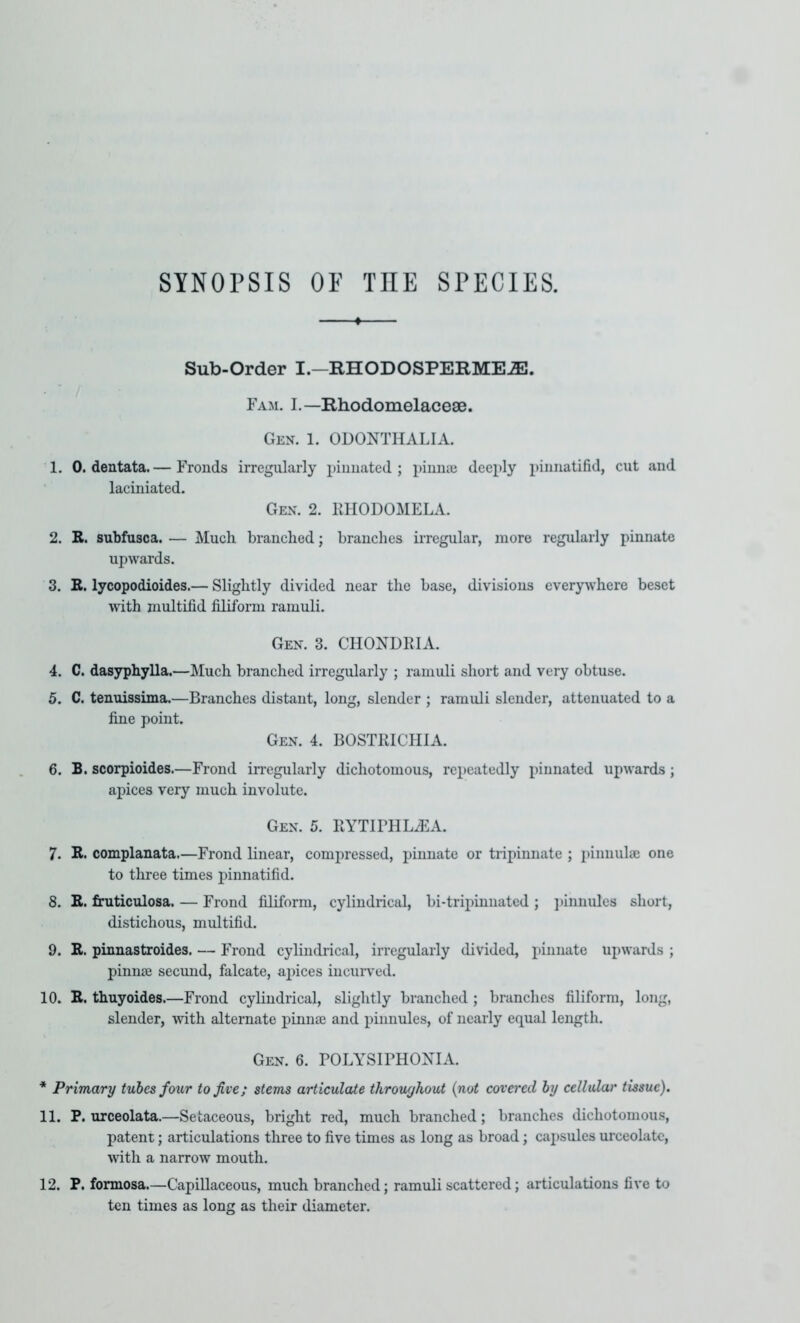 SYNOPSIS OP THE SPECIES. Sub-Order I.—RHODOSPERME.®. Fam. L—Rhodomelacese. Gen. 1. ODONTHALIA. 1. 0. dentata. — Fronds irregularly pinnated ; pinnai deeply pinnatifid, cut and laciniated. Gen. 2. KHODOMELA. 2. R. subfusca. — Much branched; branches irregular, more regularly pinnate upwards. 3. E. lycopodioides.— Slightly divided near the base, divisions everywhere beset with multifid filiform ramuli. Gen. 3. CHONDRIA. 4. C. dasyphylla.—Much branched irregularly ; ramuli short and very obtuse. 5. C. tenuissima.—Branches distant, long, slender ; ramuli slender, attenuated to a fine point. Gen. 4. BOSTRICHIA. 6. B. scorpioides.—Frond in'egularly dichotomous, repeatedly pinnated upwards ; apices very much involute. Gen. 5. HYTIFHLiEA. 7. E. complanata.—Frond linear, compressed, pinnate or tripinnate ; pinnulae one to three times pinnatifid. 8. R. fimticulosa. — Frond filiform, cylindrical, bi-tripinnated ; ])innules short, distichous, multifid. 9. R. pinnastroides. — Frond cylindrical, irregularly divided, pinnate upwards ; pinnse secund, falcate, apices iucuiwed. 10. R. thuyoides.—Frond cylindrical, slightly branched ; branches filiform, long, slender, with alternate piniite and pinnules, of nearly equal length. Gen. 6. BOLYSIPHOXIA. * Primary tubes four to five; stems articulate throughout {not covered by cellular tissue). 11. P, urceolata.—Setaceous, bright red, much branched; branches dichotomous, patent; articulations three to five times as long as broad; cai^sules urceolate, with a narrow mouth. 12. P. formosa.—Capillaceous, much branched; ramuli scattered; articulations five to ten times as long as their diameter.