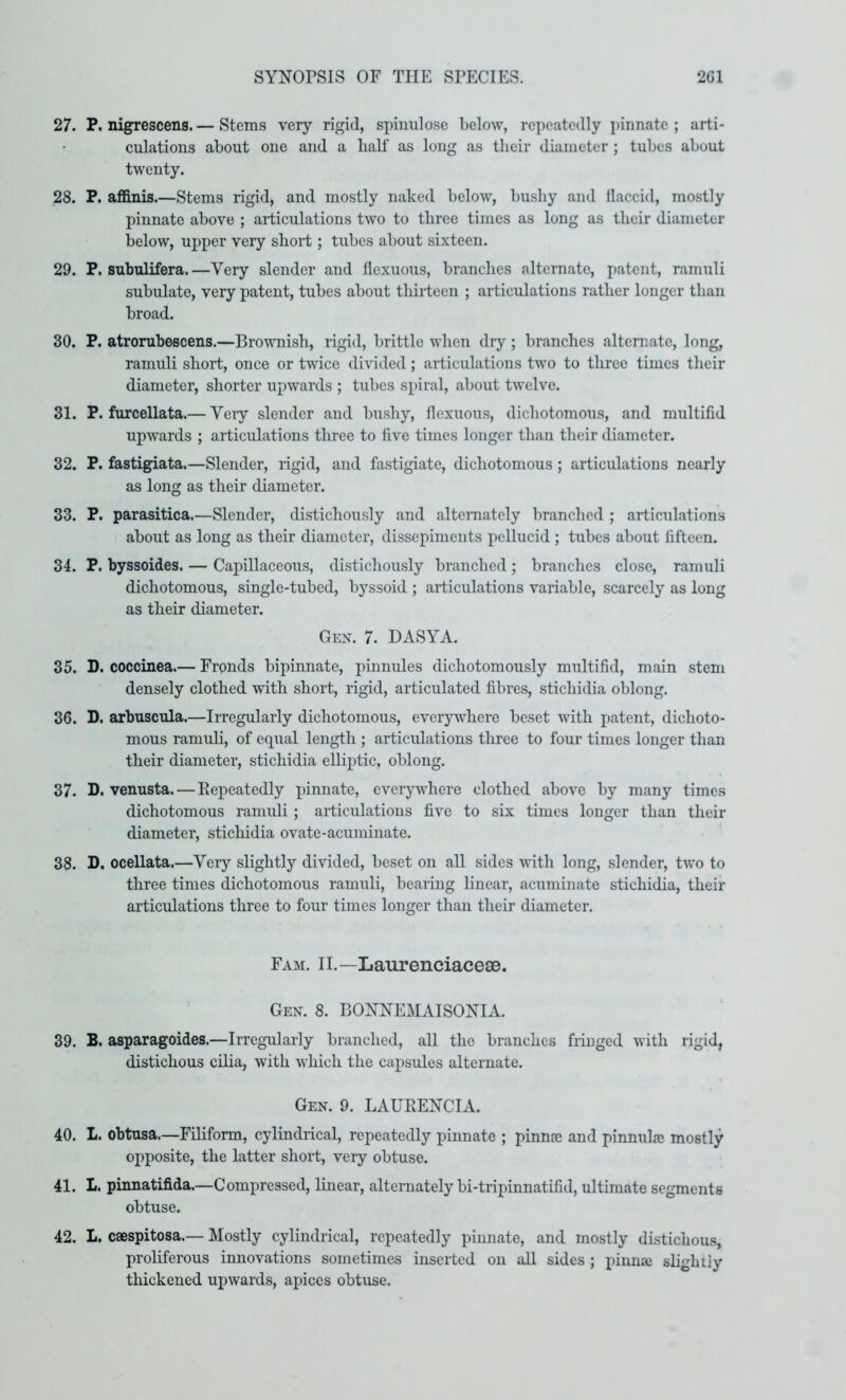 27. P. nigrescens. — Stems very rigid, spimilose below, repeatedly pinnate ; arti- culations about one and a half as long as their diameter ; tubes about twenty. 28. P. afi&nis.—Stems rigid, and mostly naked below, bushy and flaccid, mostly pinnate above ; articulations two to three times as long as their diameter below, upper very short; tubes about sixteen. 29. P. subulifera.—Very slender and flexuous, branches alternate, patent, ramuli subulate, very patent, tubes about thirteen ; articulations rather longer than broad. 30. P. atronibescens.—Brovmish, rigid, brittle when dry ; branches alternate, long, ramuli short, once or twice divided; articulations two to three times their diameter, shorter upwards ; tubes sx>iral, about twelve. 31. P. furcellata.— Veiy slender and bushy, flexuous, dichotomous, and multifid upwards ; articulations three to five times longer than their diameter. 32. P. fastigiata.—Slender, rigid, and fastigiate, dichotomous; articulations nearly as long as their diameter. 33. P. parasitica.—Slender, distichously and alternately branched ; articulations about as long as their diameter, dissepiments pellucid; tubes about fifteen. 34. P. byssoides. — Capillaceous, distichously branched ; branches close, ramuli dichotomous, single-tubed, byssoid ; articulations variable, scarcely as long as their diameter. Gex. 7. DASYA. 35. D. coccinea.— Fronds bipinnate, pinnules dichotomously multifid, main stem densely clothed with short, rigid, articulated fibres, stichidia oblong. 36. D. arbuscula.—Irregularly dichotomous, everj’iNdiere beset with patent, dichoto- mous ramuli, of equal length ; articulations three to four times longer than their diameter, stichidia elliptic, oblong. 37. D. venusta.—Eepeatedly pinnate, everywhere clothed above by many times dichotomous ramuli ; articulations five to six times longer than their diameter, stichidia ovate-acuminate. 38. D. ocellata.—Very slightly divided, beset on all sides with long, slender, two to three times dichotomous ramuli, bearing linear, acuminate stichidia, their articulations three to four times longer than their diameter. Fam. II.—Laurenciacese. Gen. 8. BONNEMAISONIA. 39. B. asparagoides.—Irregularly branched, all the branches fringed with rigid, distichous cilia, with which the capsules alternate. Gen. 9. LAURENCIA. 40. L. obtusa.—Filiform, cylindrical, repeatedly pinnate ; pinnre and pinnulje mostly opposite, the latter short, very obtuse. 41. L. pinnatifida.—Compressed, linear, alternately bi-tripinnatifid, ultimate segments obtuse. 42. L. caespitosa.— Mostly cylindrical, repeatedly pinnate, and mostly distichous, proliferous innovations sometimes inserted on all sides ; pinnae slightly thickened upwards, apices obtuse.