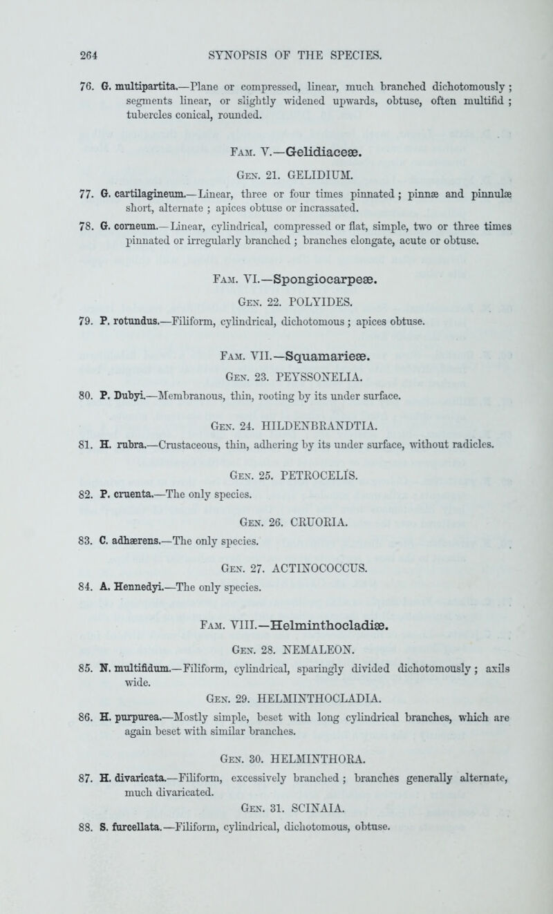 76. G. nmltipartita.—Plane or compressed, linear, much, branched dichotomously ; segments linear, or slightly widened upwards, obtuse, often multifid ; tubercles conical, rounded. Fam. V.—Gelidiacese. Gex. 21. GELIDIUM. 77. Gr. cartilagineum.—Linear, three or four times pinnated ; pinnae and pinnulae short, alternate ; apices obtuse or incrassated. 78. G. comeum.—Linear, cylindrical, compressed or flat, simple, two or three times pinnated or irregularly branched ; branches elongate, acute or obtuse. Fam. YI.—Spongiocarpese. Gex. 22. POLYIDES. 79. P. rotundus.—Filiform, cj^lindrical, dichotomous ; apices obtuse. Fam. YIL—Squamariese. Gen. 23. PEYSSONELIA. 80. P. Dubyi.—Membranous, tliin, rooting by its under surface. Gen. 24. HILDENBEANDTIA. 81. H. rubra.—Crustaceous, thin, adliering by its under surface, wdthout radicles. Gen. 25. PETEOCELIS. 82. P. cruenta.—The only species. Gen. 26. CEUOKIA. 83. C. adhaerens.—The only species. Gen. 27. ACTINOCOCCUS. 84. A. Hennedyi.—The only species. Fam. YIII.—Helminthocladise. Gen. 28. NEMALEON. 85. N. multifidum.—Filiform, cylindrical, sparingly divided dichotomously ; axils wide. Gen. 29. HELMINTHOCLADIA. 86. H. purpurea.—Mostly simple, beset with long cylindrical branches, which are again beset mth similar branches. Gen. 30. HELMINTHOEA. 87. H. divaricata.—Filiform, excessively branched ; branches generaUy alternate, much divaricated. Gen. 31. SCINAIA. 88. S. furcellata.—Filiform, cylmdrical, dichotomous, obtuse.