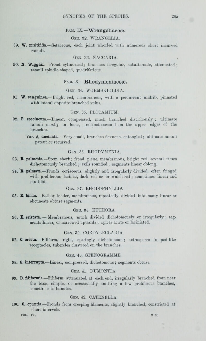 Fam. IX.—Wrangeliacese. Gen. 32. WRANGELIA. 89. W. multifida.—Setaceous, each joint whorled wtli numerous short incurved ramuli. Gen. 33. NACCARIA. 90. N. Wigghii.—Frond cylindrical,; branches irregidar, subalteraate, attenuated ; ramuli spindle-shaped, quadrifarious. Fam. X.—Rhodymeniacese. Gen. 34. WORMSKIOLDIA. 91. W. sanguinea.—Bright red, membranous, vvitli a percurrent midrib, pinnated with lateral opposite branched veins. Gen. 35. PLOCAMIUM. 92. P. coccineum.—Linear, compressed, much branched distichously ; ultimate ramuli mostly in fours, pectinato-secund on the upper edges of the branches. Var. /3, uncinata.—Very small, branches flexuous, entangled ; ultimate ramuli patent or recurved. Gen. 36. RHODYMENIA. 93. R. palmetta.—Stem short; frond plane, membranous, bright red, several times dichotomously branched ; axils rounded ; segments linear oblong. 94. E. palmata.—Fronds coriaceous, slightly and irregularly divided, often fringed with proliferous lacinise, dark red or browmish red; sometimes linear and multifid. Gen. 37. RHODOPHYLLIS. 95. E. bifida.—Rather tender, membranous, repeatedly divided into many linear or obcuneate obtuse segments. Gen. 38. EUTHORA. 96. E. cristata. — Membranous, much divided dichotomously or irregularly ; seg- ments linear, or narrowed upwards ; apices acute or laciniated. Gen. 39. CORDYLECLADIA. 97. C. erecta.—Filiform, rigid, sparingly dichotomous ; tetraspores in pod-like receptacles, tubercles clustered on the branches. Gen. 40. STENOGRAMME. 98. S. interrupta.—Linear, compressed, dichotomous • segments obtuse. Gen. 41. DUMONTIA. 99. D. filiformis.—Filiform, attenuated at each end, in-egularly branched from near the base, simple, or occasionally emitting a few prohferous branches, sometimes in bundles. Gen. 42. CATENELLA. 100. C. opuntia.—Fronds from creeping filaments, slightly branched, constiicted at short intervals. VOL. TV. .M U