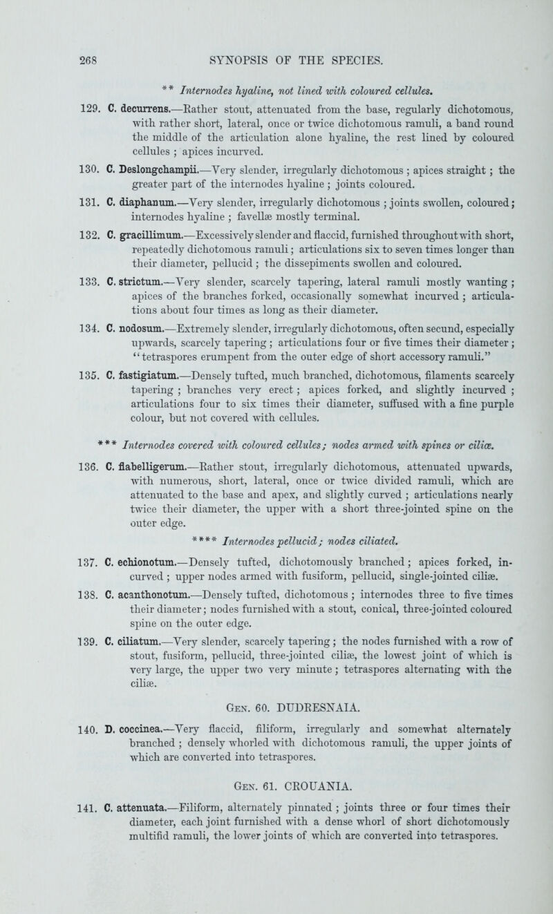 * * Internodes hyaline, not lined with coloured cellules. 129. C. decurrens.—Eather stout, attenuated from the base, regularly dichotomous, with rather short, lateral, once or twice dichotomous ramuli, a hand round the middle of the articulation alone hyaline, the rest lined by coloured cellules ; apices incurved. 130. C. Deslongchampii.—Very slender, irregularly dichotomous ; apices straight ; the greater part of the internodes hyaline ; joints coloured. 131. C. diaphanum.—Yer}’- slender, irregularly dichotomous ; joints swollen, coloured; internodes hyaline ; favellae mostly terminal. 132. C. graciUimum.—Excessively slender and flaccid, furnished throughout with short, repeatedly dichotomous ramuli; articulations six to seven times longer than their diameter, pellucid ; the dissepiments swollen and coloured. 133. C. strictum.—Very slender, scarcely tapering, lateral ramuli mostly wanting ; apices of the branches forked, occasionally somewhat incurved ; articula- tions about four times as long as their diameter. 134. C. nodosum.—Extremely slender, irregularly dichotomous, often secund, especially upwards, scarcely tapering ; articulations four or five times their diameter ; “tetraspores erumpent from the outer edge of short accessory ramuli.” 135. C. fastigiatum.—Densely tufted, much branched, dichotomous, filaments scarcely tapering ; branches very erect; apices forked, and slightly incurved ; articulations four to six times their diameter, sufiused with a fine purple colour, but not covered with cellules. *** Internodes covered with coloured cellides; nodes armed with spines or cilice. 136. C. flabelligerum.—Eather stout, irregularly dichotomous, attenuated upwards, with numerous, short, lateral, once or twice divided ramuli, which are attenuated to the base and apex, and slightly curved ; articulations nearly twice their diameter, the upper with a short three-jointed spine on the outer edge. **** Internodes pellucid; nodes ciliated. 137. C. echionotum.—Densely tufted, dichotomously branched; apices forked, in- curved ; upper nodes armed with fusiform, pellucid, single-jointed ciliae. 138. C. acanthonotum.—Densely tufted, dichotomous; internodes three to five times their diameter; nodes furnished with a stout, conical, three-jointed coloured spine on the outer edge. 139. C. ciliatum.—Very slender, scarcely tapering ; the nodes furnished with a row of stout, fusiform, pellucid, three-jointed cilise, the lowest joint of which is very large, the upper two veiy minute; tetraspores alternating with the cilise. Gex. 60. DUDEESNAIA. 140. D. coccinea.—Very flaccid, filiform, irregularly and somewhat alternately branched ; densely whorled with dichotomous ramuli, the upper joints of which are converted into tetraspores. Gex. 61. CEOUANIA. 141. C. attenuata.—Filiform, alternately pinnated ; joints three or four times their diameter, each joint furnished \rith a dense whorl of short dichotomously multifid ramuli, the lower joints of which are converted into tetraspores.