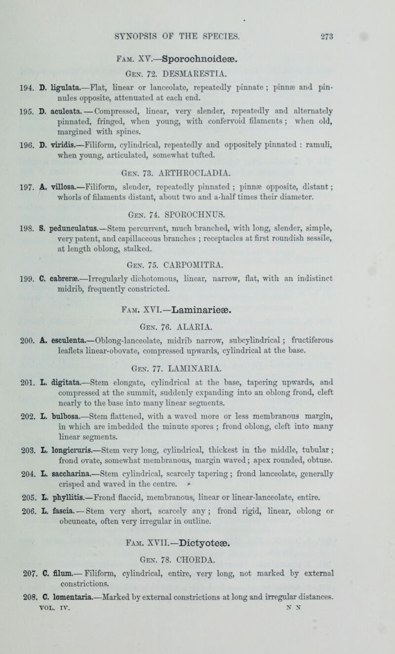 Fam. XV.—Sporochnoidese. Gen. 72. DESMARESTIA. 194. D. ligulata.—Flat, linear or lanceolate, repeatedly i)innate ; pinnse and pin- nules opposite, attenuated at each end. 195. D. aculeata.—Compressed, linear, very slender, repeatedly and alternately pinnated, fringed, when young, with confervoid filaments; when old, margined with spines. 196. D. viridis.—Filiform, cylindrical, repeatedly and oppositely pinnated : ramuli, when young, articulated, somewhat tufted. Gen. 73. ARTHROCLADIA. 197. A. villosa.—Filiform, slender, repeatedly pinnated ; pinnae opposite, distant; whorls of filaments distant, about two and a-half times their diameter. Gen. 74. SPOROCHNUS. 198. S. pedunculatus.—Stem percurrent, much branched, with long, slender, simple, very patent, and capillaceous branches ; receptacles at first roundish sessile, at length oblong, stalked. Gen. 75. CARPOMITRA. 199. C. cabrerae.—Irregularly dichotomous, linear, narrow, flat, vnth an indistinct midrib, frequently constricted. Fam. XVL—Laminarieae. Gen. 76. ALARIA. 200. A. esculenta.—Oblong-lanceolate, midrib narrow, subcylindrical; fructiferous leaflets linear-obovate, compressed upwards, cylindrical at the base. Gen. 77. LAMINARIA. 201. L. digitata.—Stem elongate, cylindrical at the base, tapering upwards, and compressed at the summit, suddenly expanding into an oblong frond, cleft nearly to the base into many linear segments. 202. L. bulbosa.—Stem flattened, with a waved more or less membranous margin, in which are imbedded the minute spores ; frond oblong, cleft into many linear segments. 203. L. longicniris.—Stem very long, cylindrical, thickest in the middle, tubular; frond ovate, somewhat membranous, margin waved; apex rounded, obtuse. 204. L. saccharina.—Stem cylindrical, scarcely tapering; frond lanceolate, generaUy crisped and waved in the centre.  205. L. phyllitis.—Frond flaccid, membranous, linear or linear-lanceolate, entire. 206. L. fascia. — Stem very short, scarcely any ; frond rigid, linear, oblong or obcuneate, often very irregular in outline. Fam. XVII.—Dictyotese. Gen. 78. CHORDA. 207. C. filum.— Filiform, cylindrical, entire, very long, not marked by external constrictions. 208. C. lomentaria.—Marked by external constrictions at long and irregular distances. VOL. IV. N N