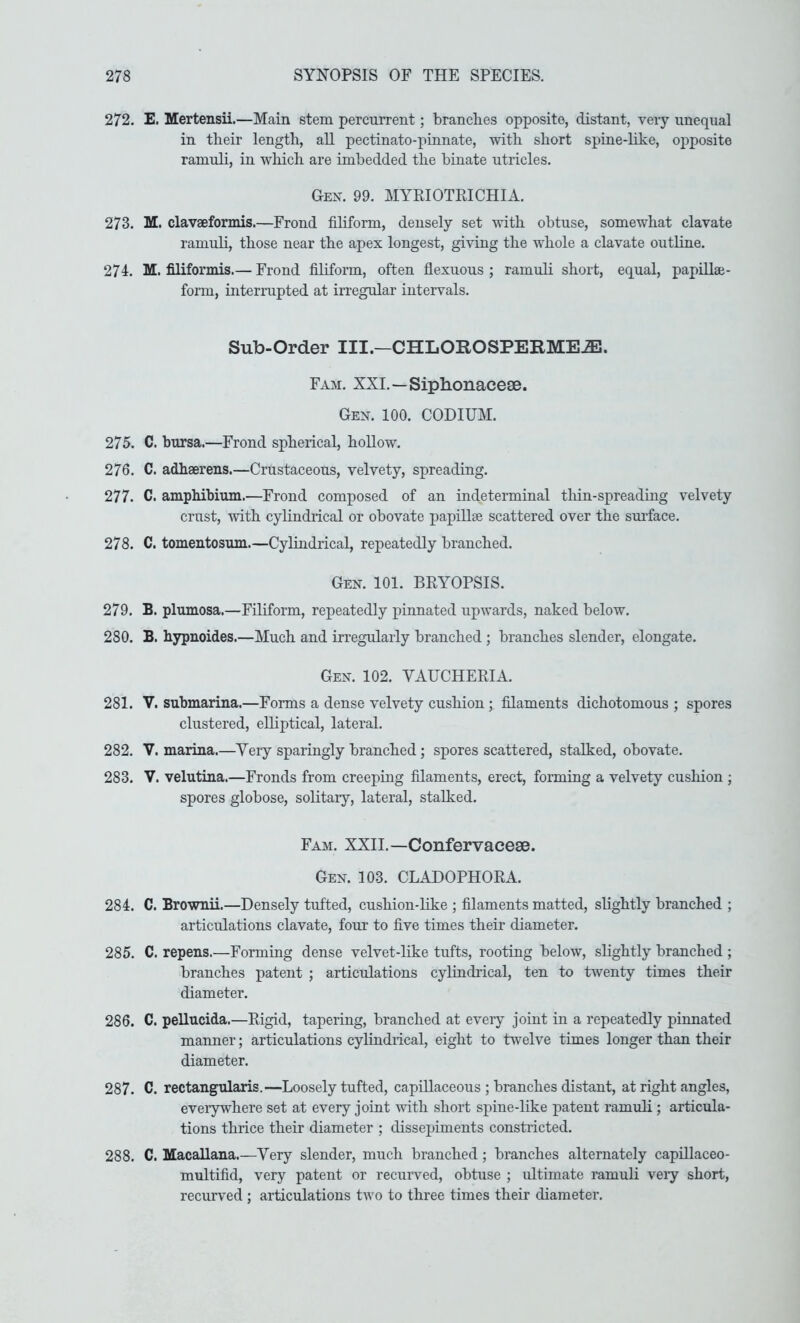 272. E. Mertensii.—Main stem percurrent; branches opposite, distant, very unequal in their length, aU pectinato-pinnate, with short spine-like, opposite ramuli, in which are imbedded the binate utricles. Oen. 99. MYRIOTEICHIA. 273. M. clavaeformis.—Frond filiform, densely set with obtuse, somewhat clavate ramuli, those near the apex longest, giving the whole a clavate outline. 274. M. filiformis.— Frond filiform, often flexuous ; ramidi short, equal, papillae- form, interrupted at irregular intervals. Sub-Order III.-CHLOROSPEIIME^. Fam. XXI.—Siphonacese. Gen. 100. CODIUM. 275. C. bursa.—Frond spherical, hollow. 276. C. adhaerens.—Crustaceous, velvety, spreading. 277. C. amphibium.—Frond composed of an indeterminal thin-spreading velvety crust, mth cylindiical or obovate papillae scattered over the smdace. 278. C. tomentosum.—Cylindrical, repeatedly branched. Gen. 101. BRYOPSIS. 279. B. plumosa.—Filiform, repeatedly pinnated upwards, naked below. 280. B. hypnoides.—Much and irregularly branched ; branches slender, elongate. Gen. 102. VAUCHERIA. 281. V. submarina.—Forms a dense velvety cushion; filaments dichotomous ; spores clustered, elliptical, lateral. 282. V. marina.—Yery sparingly branched; spores scattered, stalked, obovate. 283. V. velutina.—Fronds from creeping filaments, erect, forming a velvety cushion ; spores globose, solitary, lateral, stalked. Fam. XXII.—Confervaeese. Gen. 103. CLADOPHOEA. 284. C. Brownii.—Densely tufted, cushion-hke ; filaments matted, slightly branched ; articulations clavate, four to five times their diameter. 285. C. repens.—Forming dense velvet-like tufts, rooting below, slightly branched ; branches patent ; articulations cylindrical, ten to twenty times their diameter. 286. C. pellucida.—Eigid, tapering, branched at every joint in a repeatedly pinnated manner; articulations cylindrical, eight to twelve times longer than their diameter. 287. C. rectangTilaris.—Loosely tufted, capillaceous ; branches distant, at right angles, eveiywhere set at every joint with short spine-like patent ramuli ; articula- tions thrice their diameter ; dissepiments constricted. 288. C. MacaUana.—Yery slender, much branched; branches alternately capillaceo- multifid, very patent or recurved, obtuse ; ultimate ramuli veiy short, recurved ; articulations two to three times their diameter.