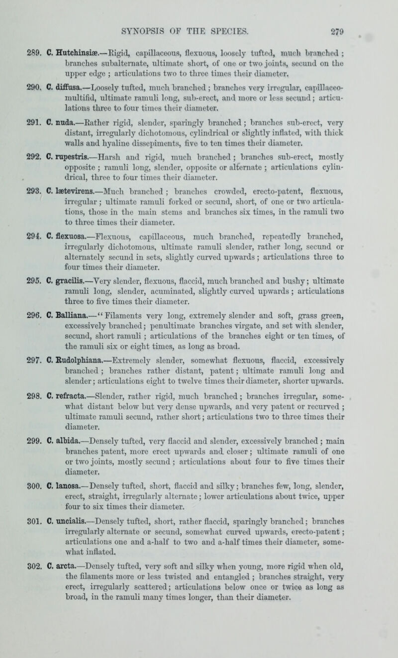 289. C. Hutchinsiae.—Rigid, capillaceous, flexuous, loosely tufted, mucli branched ; branches subaltemate, ultimate short, of one or two joints, secund on tlie upper edge ; articulations two to three times their diameter. 290. C. diffusa.—Loosely tufted, much branched ; brandies very irregular, capillaceo- multifid, ultimate ramuli long, sub-erect, and more or less secuiid; articu- lations three to four times their diameter. 291. C. nuda.—Rather rigid, slender, sparingly branched; branches sub-erect, very distant, irregularly dichotomous, cylindrical or slightly inflated, with thick walls and hyaline dissepiments, five to ten times their diameter. 292. C. rupestris.—Harsh and rigid, much branched ; branches sub-erect, mostly opposite ; ramuli long, slender, opposite or alternate ; articulations cylin- drical, three to four times their diameter. 293. C. laetevirens.—Much branched ; branches crowded, erecto-patent, flexuous, irregular; ultimate ramuli forked or secund, short, of one or two articula- tions, those in the main stems and branches six times, in the ramuli two to three times their diameter. 294. C. flexuosa.—Flexuous, capillaceous, much branched, repeatedly branched, irregularly dichotomous, ultimate ramuli slender, rather long, secund or alternately secund in sets, slightly curved upwards ; articulations three to four times their diameter. 295. C. gracilis.—Very slender, flexuous, flaccid, much branched and bushy; ultimate ramuli long, slender, acuminated, slightly curved upwards; articulations three to five times their diameter. 296. C. Balliana.—“Filaments very long, extremely slender and soft, grass green, excessively branched; penultimate branches virgate, and set with slender, secund, short ramuli ; articulations of the branches eight or ten times, of the ramuli six or eight times, as long as broad. 297. C. Rudolphiana.—Extremely slender, somewhat flexuous, flaccid, excessively branched ; branches rather distant, patent; ultimate ramuli long and slender; articulations eight to twelve times their diameter, shorter upwards. 298. C. refracta.—Slender, rather rigid, much branched; branches irregular, some- what distant below but very dense upwards, and very patent or recurved ; ultimate ramuli secund, rather short; articulations two to three times their diameter. 299. C. albida.—Densely tufted, very flaccid and slender, excessively branched; main branches patent, more erect upwards and. closer; ultimate ramuli of one or two joints, mostly secund ; articulations about four to five times their diameter. 300. C. lanosa.—Densely tufted, short, flaccid and silky; branches few, long, slender, erect, straight, irregularly alternate; lower articulations about twice, upper four to six times their diameter. 301. C. uncialis.—Densely tufted, short, rather flaccid, sparingly branched; branches irregularly alternate or secund, somewhat curved upwards, erecto-patent; articulations one and a-half to two and a-half times their diameter, some- what inflated. 302. C. arcta.—Densely tufted, very soft and silky when young, more rigid when old, the filaments more or less twisted and entangled ; branches straight, very erect, irregularly scattered; articulations below once or twice as long as broad, in the ramuli many times longer, than their diameter.